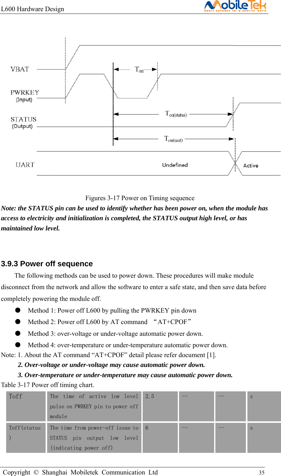 L600 Hardware Design                                                    Copyright © Shanghai Mobiletek Communication Ltd                                          35                        Figures 3-17 Power on Timing sequence Note: the STATUS pin can be used to identify whether has been power on, when the module has access to electricity and initialization is completed, the STATUS output high level, or has maintained low level.  3.9.3 Power off sequence   The following methods can be used to power down. These procedures will make module disconnect from the network and allow the software to enter a safe state, and then save data before completely powering the module off. ●    Method 1: Power off L600 by pulling the PWRKEY pin down   ●    Method 2: Power off L600 by AT command  “AT+CPOF”  ●    Method 3: over-voltage or under-voltage automatic power down.   ●    Method 4: over-temperature or under-temperature automatic power down. Note: 1. About the AT command “AT+CPOF” detail please refer document [1].           2. Over-voltage or under-voltage may cause automatic power down. 3. Over-temperature or under-temperature may cause automatic power down. Table 3-17 Power off timing chart. Toff  The  time  of  active  low  level pulse on PWRKEY pin to power off module 2.5  --  --  s Toff(status) The time from power-off issue to STATUS  pin  output  low  level (indicating power off) 6  --  --  s 