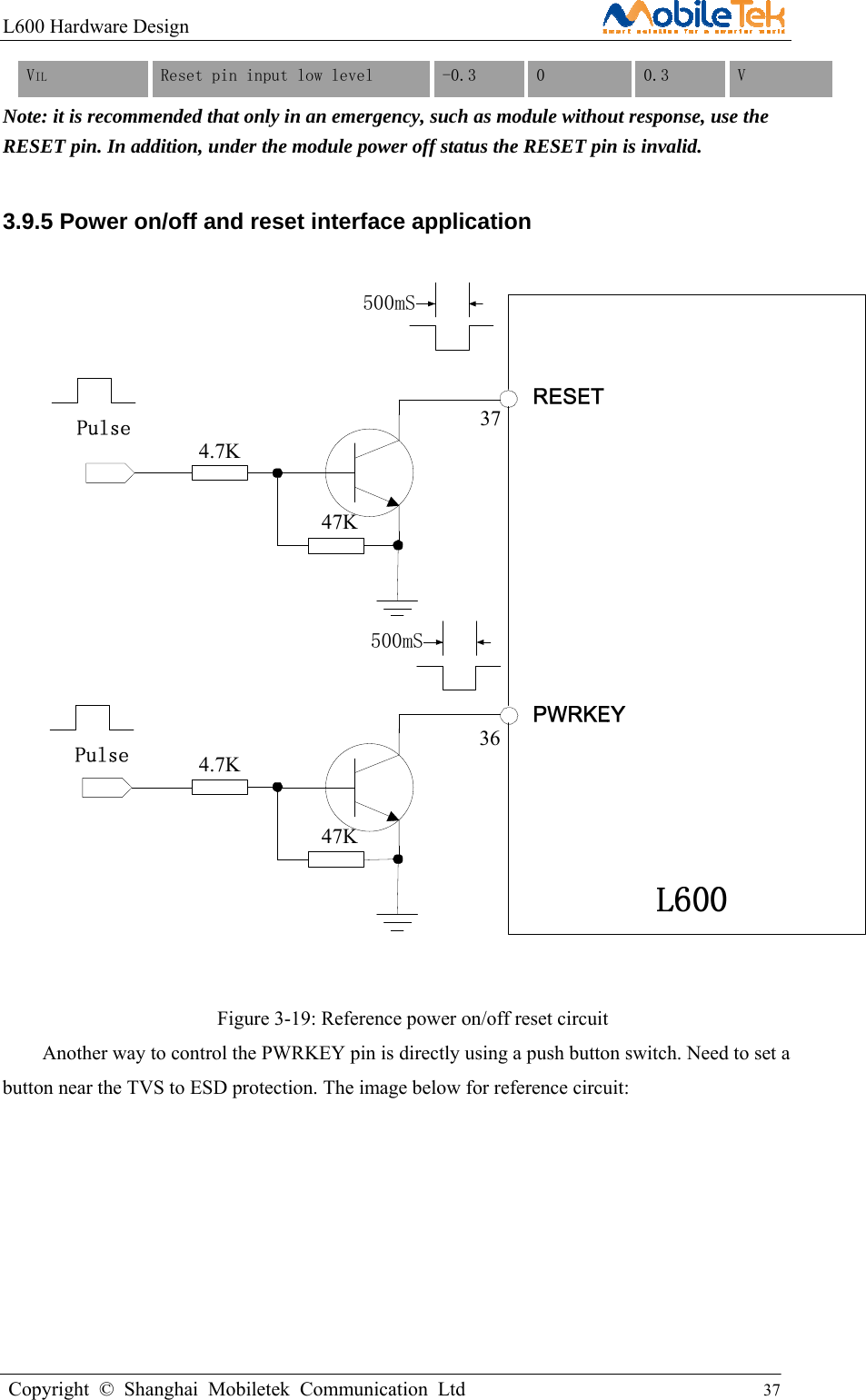 L600 Hardware Design                                                    Copyright © Shanghai Mobiletek Communication Ltd                                          37         VIL  Reset pin input low level  -0.3  0  0.3  V Note: it is recommended that only in an emergency, such as module without response, use the RESET pin. In addition, under the module power off status the RESET pin is invalid. 3.9.5 Power on/off and reset interface application  4.7K47K4.7K47K3736500mS500mS  Figure 3-19: Reference power on/off reset circuit Another way to control the PWRKEY pin is directly using a push button switch. Need to set a button near the TVS to ESD protection. The image below for reference circuit:   