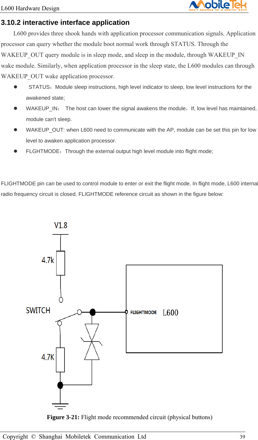 L600 Hardware Design                                                    Copyright © Shanghai Mobiletek Communication Ltd                                          39         3.10.2 interactive interface application   L600 provides three shook hands with application processor communication signals. Application processor can query whether the module boot normal work through STATUS. Through the WAKEUP_OUT query module is in sleep mode, and sleep in the module, through WAKEUP_IN wake module. Similarly, when application processor in the sleep state, the L600 modules can through WAKEUP_OUT wake application processor.   STATUS：Module sleep instructions, high level indicator to sleep, low level instructions for the awakened state;    WAKEUP_IN：  The host can lower the signal awakens the module，If, low level has maintained, module can&apos;t sleep.     WAKEUP_OUT: when L600 need to communicate with the AP, module can be set this pin for low level to awaken application processor.  FLGHTMODE：Through the external output high level module into flight mode;     FLIGHTMODE pin can be used to control module to enter or exit the flight mode. In flight mode, L600 internal radio frequency circuit is closed. FLIGHTMODE reference circuit as shown in the figure below:                     Figure 3-21: Flight mode recommended circuit (physical buttons)  