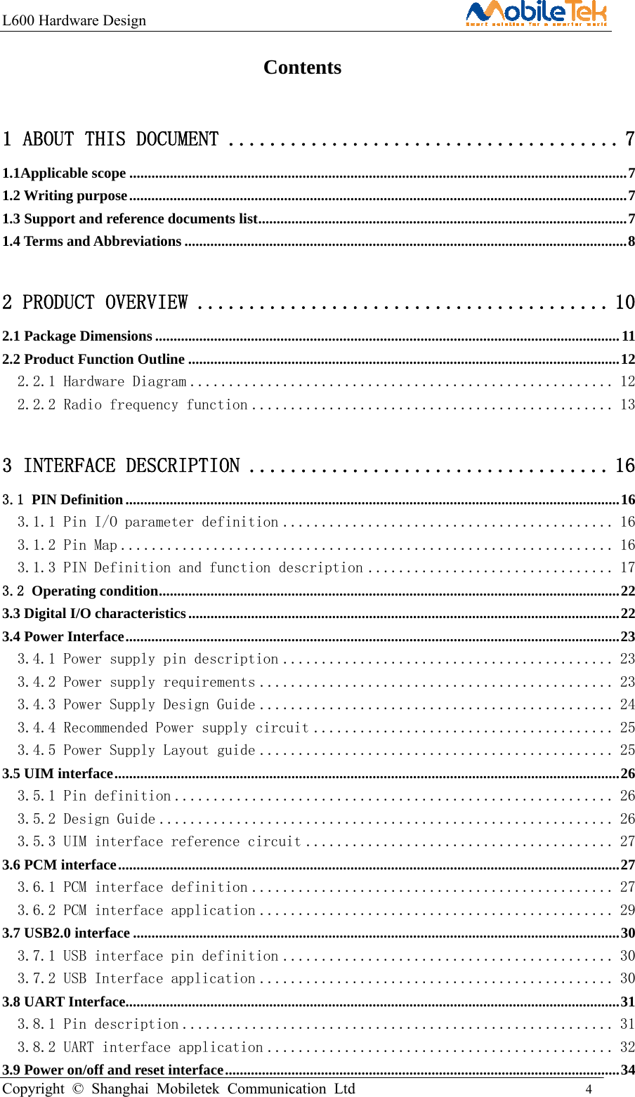 L600 Hardware Design                                                    Copyright © Shanghai Mobiletek Communication Ltd                                          4                                           Contents 1 ABOUT THIS DOCUMENT ...................................... 7 1.1Applicable scope ....................................................................................................................................... 7 1.2 Writing purpose ....................................................................................................................................... 7 1.3 Support and reference documents list .................................................................................................... 7 1.4 Terms and Abbreviations ........................................................................................................................ 8 2 PRODUCT OVERVIEW ........................................ 10 2.1 Package Dimensions .............................................................................................................................. 11 2.2 Product Function Outline ..................................................................................................................... 12 2.2.1 Hardware Diagram ....................................................... 12 2.2.2 Radio frequency function ............................................... 13 3 INTERFACE DESCRIPTION ................................... 16 3.1 PIN Definition ...................................................................................................................................... 16 3.1.1 Pin I/O parameter definition ........................................... 16 3.1.2 Pin Map ................................................................ 16 3.1.3 PIN Definition and function description ................................ 17 3.2 Operating condition ............................................................................................................................. 22 3.3 Digital I/O characteristics ..................................................................................................................... 22 3.4 Power Interface ...................................................................................................................................... 23 3.4.1 Power supply pin description ........................................... 23 3.4.2 Power supply requirements .............................................. 23 3.4.3 Power Supply Design Guide .............................................. 24 3.4.4 Recommended Power supply circuit ....................................... 25 3.4.5 Power Supply Layout guide .............................................. 25 3.5 UIM interface ......................................................................................................................................... 26 3.5.1 Pin definition ......................................................... 26 3.5.2 Design Guide ........................................................... 26 3.5.3 UIM interface reference circuit ........................................ 27 3.6 PCM interface ........................................................................................................................................ 27 3.6.1 PCM interface definition ............................................... 27 3.6.2 PCM interface application .............................................. 29 3.7 USB2.0 interface .................................................................................................................................... 30 3.7.1 USB interface pin definition ........................................... 30 3.7.2 USB Interface application .............................................. 30 3.8 UART Interface ...................................................................................................................................... 31 3.8.1 Pin description ........................................................ 31 3.8.2 UART interface application ............................................. 32 3.9 Power on/off and reset interface ........................................................................................................... 34 