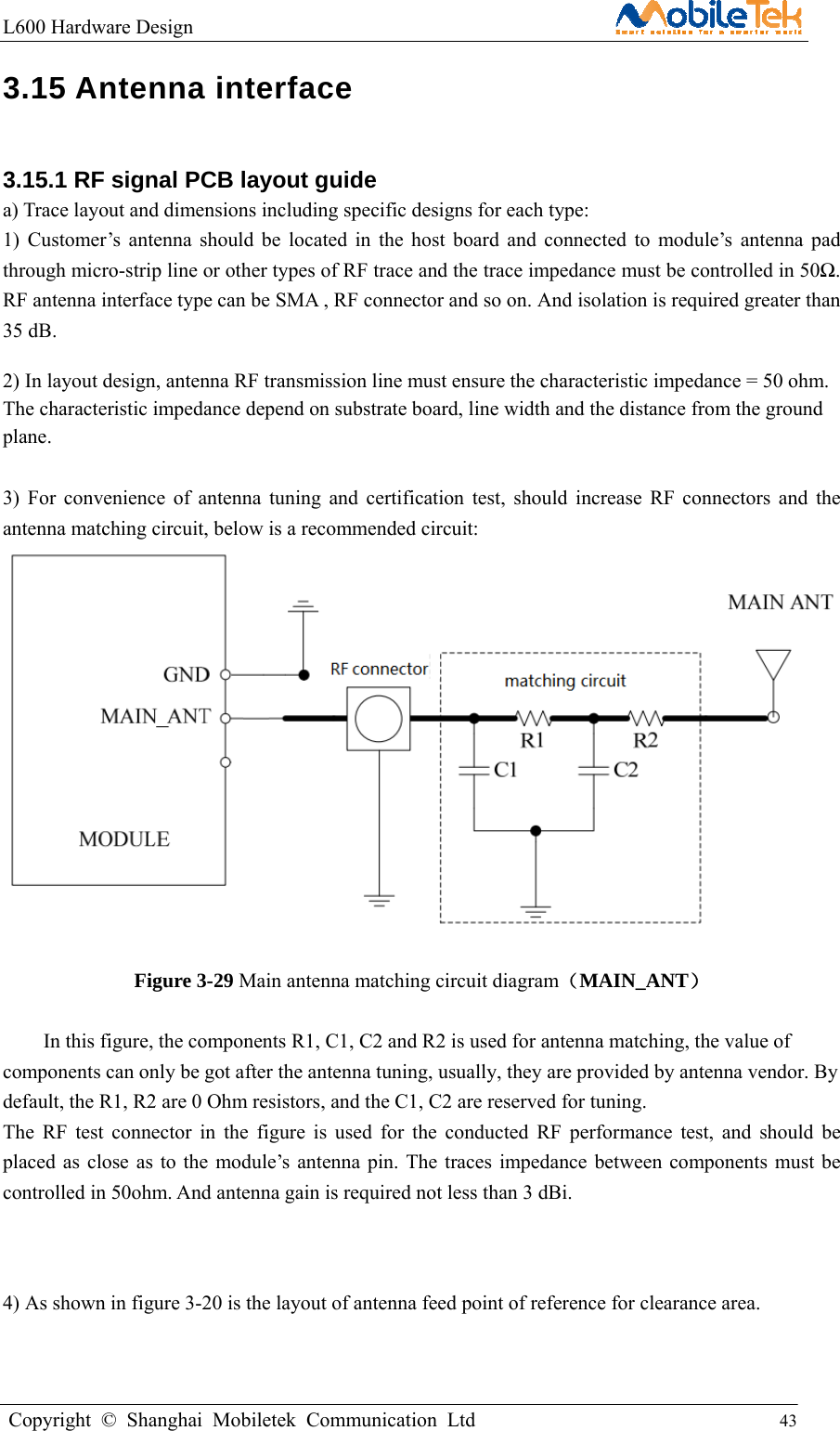 L600 Hardware Design                                                    Copyright © Shanghai Mobiletek Communication Ltd                                          43         3.15 Antenna interface 3.15.1 RF signal PCB layout guide a) Trace layout and dimensions including specific designs for each type: 1) Customer’s antenna should be located in the host board and connected to module’s antenna pad through micro-strip line or other types of RF trace and the trace impedance must be controlled in 50Ω. RF antenna interface type can be SMA , RF connector and so on. And isolation is required greater than 35 dB. 2) In layout design, antenna RF transmission line must ensure the characteristic impedance = 50 ohm. The characteristic impedance depend on substrate board, line width and the distance from the ground plane.   3) For convenience of antenna tuning and certification test, should increase RF connectors and the antenna matching circuit, below is a recommended circuit:   Figure 3-29 Main antenna matching circuit diagram（MAIN_ANT）  In this figure, the components R1, C1, C2 and R2 is used for antenna matching, the value of components can only be got after the antenna tuning, usually, they are provided by antenna vendor. By default, the R1, R2 are 0 Ohm resistors, and the C1, C2 are reserved for tuning. The RF test connector in the figure is used for the conducted RF performance test, and should be placed as close as to the module’s antenna pin. The traces impedance between components must be controlled in 50ohm. And antenna gain is required not less than 3 dBi.   4) As shown in figure 3-20 is the layout of antenna feed point of reference for clearance area. 