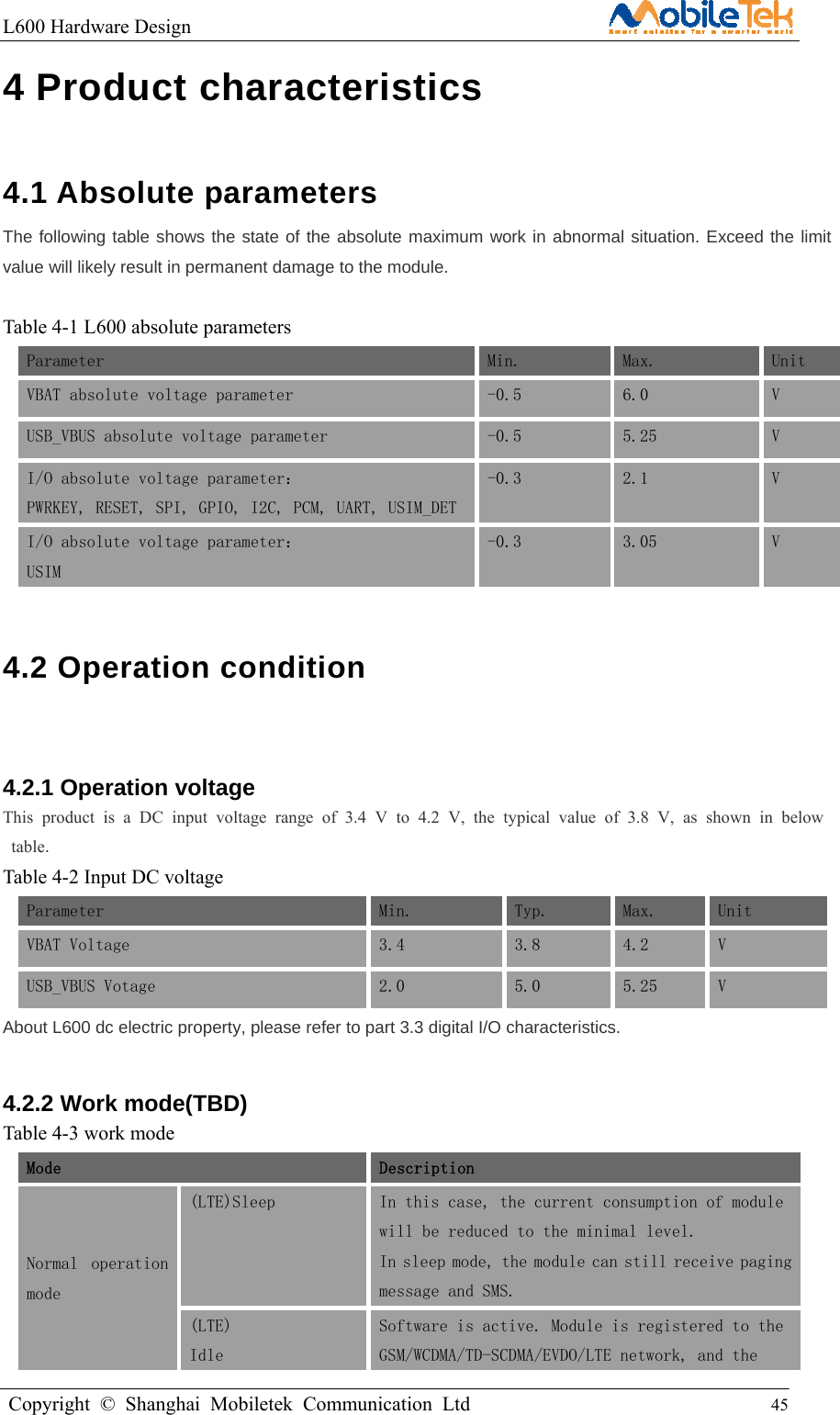 L600 Hardware Design                                                    Copyright © Shanghai Mobiletek Communication Ltd                                          45         4 Product characteristics   4.1 Absolute parameters   The following table shows the state of the absolute maximum work in abnormal situation. Exceed the limit value will likely result in permanent damage to the module.  Table 4-1 L600 absolute parameters Parameter Min.  Max. Unit VBAT absolute voltage parameter  -0.5  6.0  V USB_VBUS absolute voltage parameter   -0.5  5.25  V I/O absolute voltage parameter： PWRKEY, RESET, SPI, GPIO, I2C, PCM, UART, USIM_DET -0.3  2.1  V I/O absolute voltage parameter：  USIM -0.3  3.05 V 4.2 Operation condition  4.2.1 Operation voltage This product is a DC input voltage range of 3.4 V to 4.2 V, the typical value of 3.8 V, as shown in below table. Table 4-2 Input DC voltage Parameter Min.  Typ. Max.  Unit VBAT Voltage  3.4  3.8  4.2  V USB_VBUS Votage  2.0  5.0  5.25  V About L600 dc electric property, please refer to part 3.3 digital I/O characteristics. 4.2.2 Work mode(TBD) Table 4-3 work mode Mode   Description Normal  operation mode (LTE)Sleep  In this case, the current consumption of module will be reduced to the minimal level. In sleep mode, the module can still receive paging message and SMS. (LTE) Idle Software is active. Module is registered to the GSM/WCDMA/TD-SCDMA/EVDO/LTE network, and the 