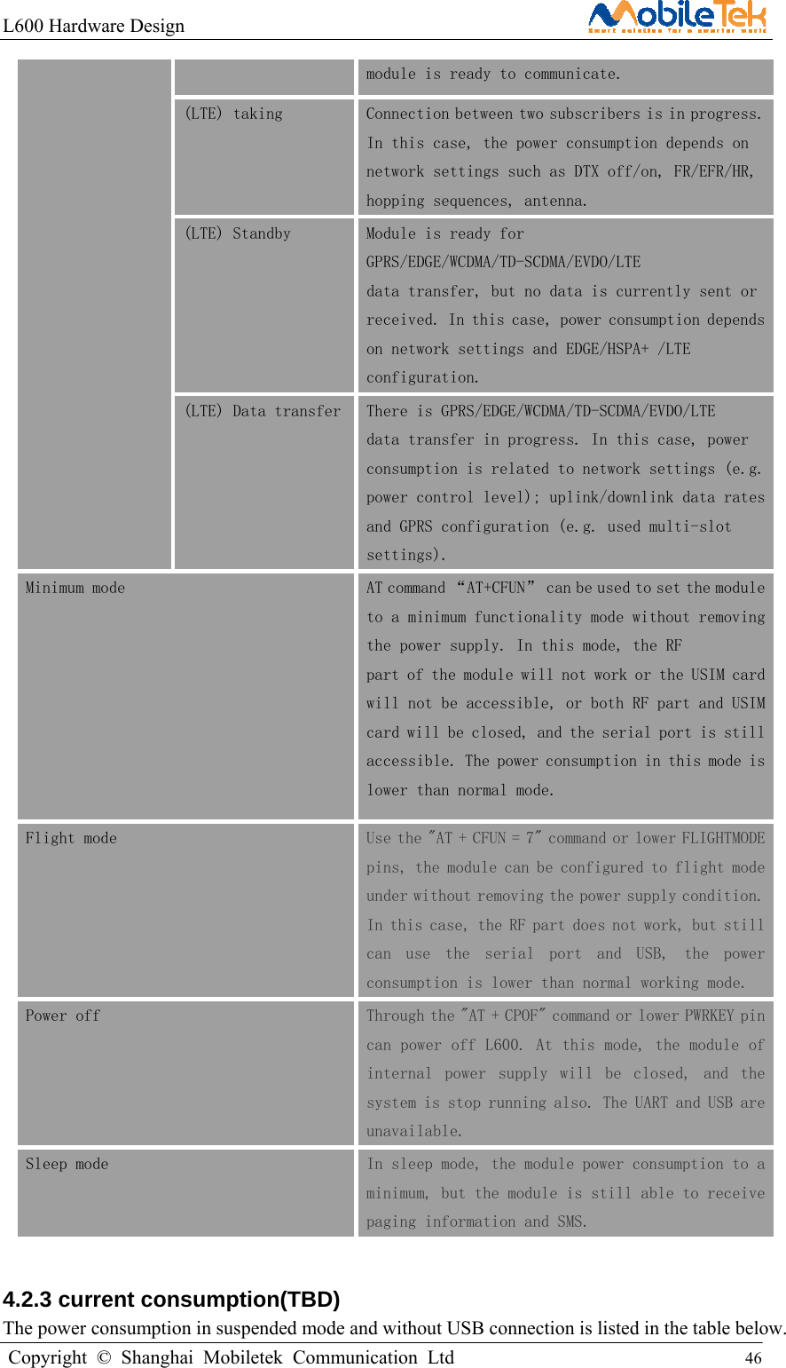 L600 Hardware Design                                                    Copyright © Shanghai Mobiletek Communication Ltd                                          46         module is ready to communicate. (LTE) taking  Connection between two subscribers is in progress. In this case, the power consumption depends on network settings such as DTX off/on, FR/EFR/HR, hopping sequences, antenna. (LTE) Standby  Module is ready for GPRS/EDGE/WCDMA/TD-SCDMA/EVDO/LTE data transfer, but no data is currently sent or received. In this case, power consumption depends on network settings and EDGE/HSPA+ /LTE configuration. (LTE) Data transfer There is GPRS/EDGE/WCDMA/TD-SCDMA/EVDO/LTE data transfer in progress. In this case, power consumption is related to network settings (e.g. power control level); uplink/downlink data rates and GPRS configuration (e.g. used multi-slot settings). Minimum mode  AT command “AT+CFUN” can be used to set the module to a minimum functionality mode without removing the power supply. In this mode, the RF part of the module will not work or the USIM card will not be accessible, or both RF part and USIM card will be closed, and the serial port is still accessible. The power consumption in this mode is lower than normal mode. Flight mode  Use the &quot;AT + CFUN = 7&quot; command or lower FLIGHTMODE pins, the module can be configured to flight mode under without removing the power supply condition. In this case, the RF part does not work, but still can  use  the  serial  port  and  USB,  the  power consumption is lower than normal working mode. Power off  Through the &quot;AT + CPOF&quot; command or lower PWRKEY pin can power off L600. At this mode, the module of internal  power  supply  will  be  closed,  and  the system is stop running also. The UART and USB are unavailable. Sleep mode  In sleep mode, the module power consumption to a minimum, but the module is still able to receive paging information and SMS.  4.2.3 current consumption(TBD) The power consumption in suspended mode and without USB connection is listed in the table below. 