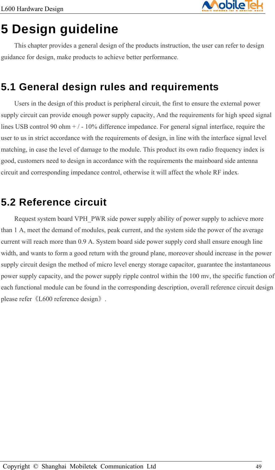 L600 Hardware Design                                                    Copyright © Shanghai Mobiletek Communication Ltd                                          49         5 Design guideline   This chapter provides a general design of the products instruction, the user can refer to design guidance for design, make products to achieve better performance.  5.1 General design rules and requirements   Users in the design of this product is peripheral circuit, the first to ensure the external power supply circuit can provide enough power supply capacity, And the requirements for high speed signal lines USB control 90 ohm + / - 10% difference impedance. For general signal interface, require the user to us in strict accordance with the requirements of design, in line with the interface signal level matching, in case the level of damage to the module. This product its own radio frequency index is good, customers need to design in accordance with the requirements the mainboard side antenna circuit and corresponding impedance control, otherwise it will affect the whole RF index.  5.2 Reference circuit   Request system board VPH_PWR side power supply ability of power supply to achieve more than 1 A, meet the demand of modules, peak current, and the system side the power of the average current will reach more than 0.9 A. System board side power supply cord shall ensure enough line width, and wants to form a good return with the ground plane, moreover should increase in the power supply circuit design the method of micro level energy storage capacitor, guarantee the instantaneous power supply capacity, and the power supply ripple control within the 100 mv, the specific function of each functional module can be found in the corresponding description, overall reference circuit design please refer《L600 reference design》.               