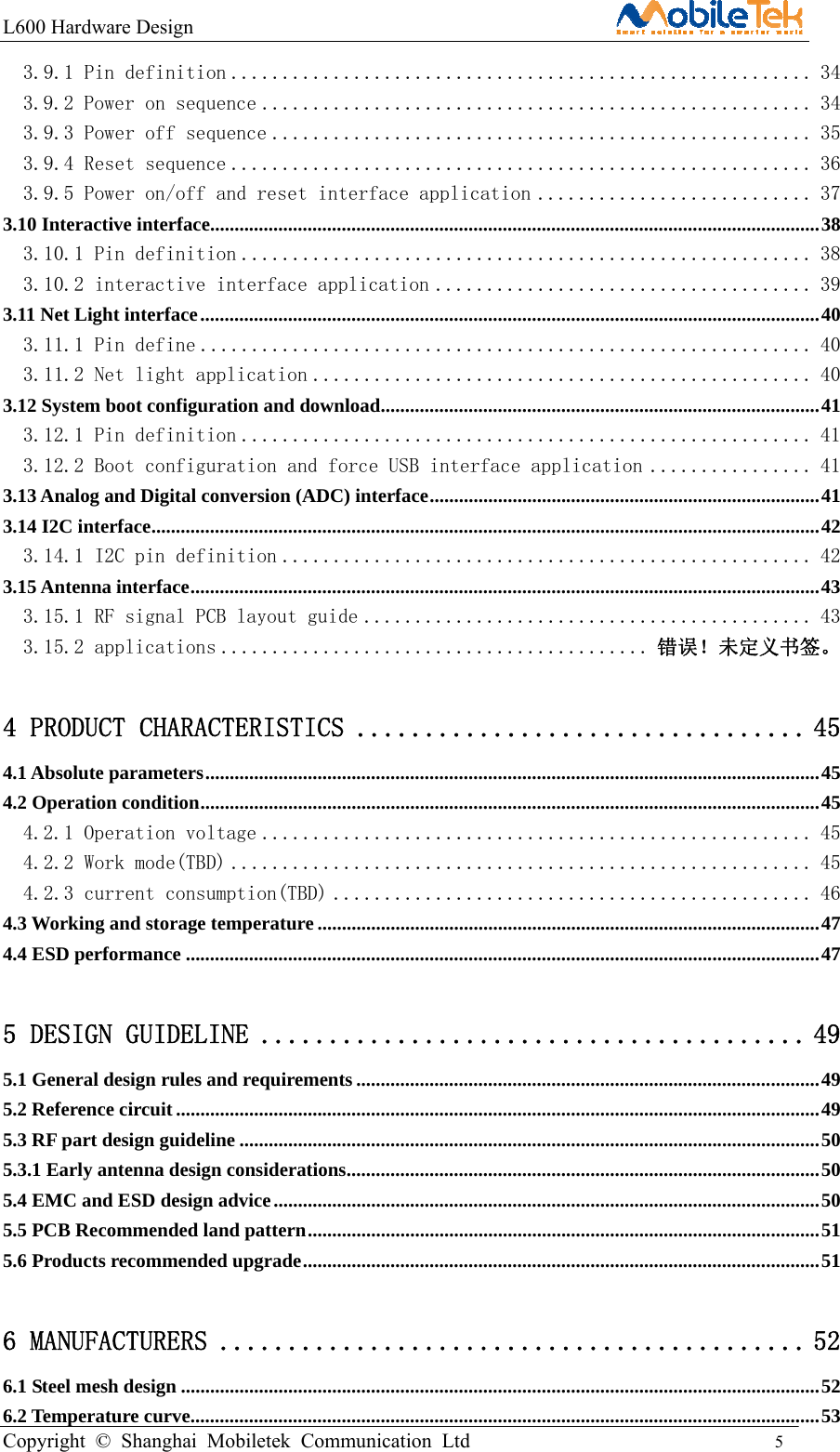 L600 Hardware Design                                                    Copyright © Shanghai Mobiletek Communication Ltd                                          5         3.9.1 Pin definition ......................................................... 34 3.9.2 Power on sequence ...................................................... 34 3.9.3 Power off sequence ..................................................... 35 3.9.4 Reset sequence ......................................................... 36 3.9.5 Power on/off and reset interface application ........................... 37 3.10 Interactive interface ............................................................................................................................. 38 3.10.1 Pin definition ........................................................ 38 3.10.2 interactive interface application ..................................... 39 3.11 Net Light interface ............................................................................................................................... 40 3.11.1 Pin define ............................................................ 40 3.11.2 Net light application ................................................. 40 3.12 System boot configuration and download ................................................................................... ....... 41 3.12.1 Pin definition ........................................................ 41 3.12.2 Boot configuration and force USB interface application ................ 41 3.13 Analog and Digital conversion (ADC) interface ................................................................................ 41 3.14 I2C interface ......................................................................................................................................... 42 3.14.1 I2C pin definition .................................................... 42 3.15 Antenna interface ................................................................................................................................. 43 3.15.1 RF signal PCB layout guide ............................................ 43 3.15.2 applications .......................................... 错误！未定义书签。 4 PRODUCT CHARACTERISTICS ................................. 45 4.1 Absolute parameters .............................................................................................................................. 45 4.2 Operation condition ............................................................................................................................... 45 4.2.1 Operation voltage ...................................................... 45 4.2.2 Work mode(TBD) ......................................................... 45 4.2.3 current consumption(TBD) ............................................... 46 4.3 Working and storage temperature ....................................................................................................... 47 4.4 ESD performance .................................................................................................................................. 47 5 DESIGN GUIDELINE ........................................ 49 5.1 General design rules and requirements ............................................................................................... 49 5.2 Reference circuit .................................................................................................................................... 49 5.3 RF part design guideline ....................................................................................................................... 50 5.3.1 Early antenna design considerations ................................................................................................. 50 5.4 EMC and ESD design advice ................................................................................................................ 50 5.5 PCB Recommended land pattern ......................................................................................................... 51 5.6 Products recommended upgrade .......................................................................................................... 51 6 MANUFACTURERS ........................................... 52 6.1 Steel mesh design ................................................................................................................................... 52 6.2 Temperature curve ................................................................................................................................. 53 