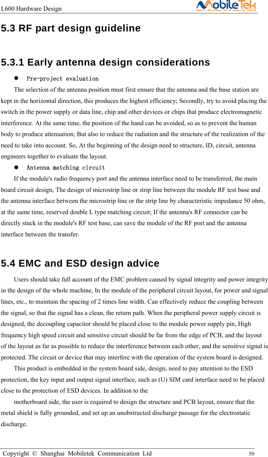 L600 Hardware Design                                                    Copyright © Shanghai Mobiletek Communication Ltd                                          50         5.3 RF part design guideline   5.3.1 Early antenna design considerations    Pre-project evaluation The selection of the antenna position must first ensure that the antenna and the base station are kept in the horizontal direction, this produces the highest efficiency; Secondly, try to avoid placing the switch in the power supply or data line, chip and other devices or chips that produce electromagnetic interference. At the same time, the position of the hand can be avoided, so as to prevent the human body to produce attenuation; But also to reduce the radiation and the structure of the realization of the need to take into account. So, At the beginning of the design need to structure, ID, circuit, antenna engineers together to evaluate the layout.    Antenna matching circuit If the module&apos;s radio frequency port and the antenna interface need to be transferred, the main board circuit design, The design of microstrip line or strip line between the module RF test base and the antenna interface between the microstrip line or the strip line by characteristic impedance 50 ohm, at the same time, reserved double L type matching circuit; If the antenna&apos;s RF connector can be directly stuck in the module&apos;s RF test base, can save the module of the RF port and the antenna interface between the transfer.  5.4 EMC and ESD design advice   Users should take full account of the EMC problem caused by signal integrity and power integrity in the design of the whole machine, In the module of the peripheral circuit layout, for power and signal lines, etc., to maintain the spacing of 2 times line width. Can effectively reduce the coupling between the signal, so that the signal has a clean, the return path. When the peripheral power supply circuit is designed, the decoupling capacitor should be placed close to the module power supply pin, High frequency high speed circuit and sensitive circuit should be far from the edge of PCB, and the layout of the layout as far as possible to reduce the interference between each other, and the sensitive signal is protected. The circuit or device that may interfere with the operation of the system board is designed. This product is embedded in the system board side, design, need to pay attention to the ESD protection, the key input and output signal interface, such as (U) SIM card interface need to be placed close to the protection of ESD devices. In addition to the motherboard side, the user is required to design the structure and PCB layout, ensure that the metal shield is fully grounded, and set up an unobstructed discharge passage for the electrostatic discharge. 