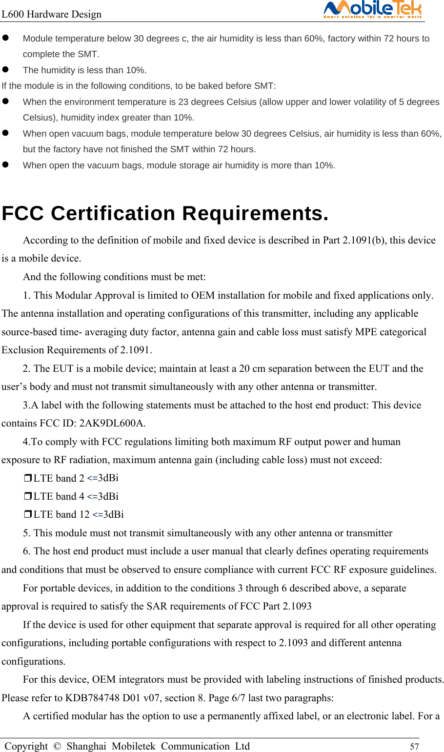 L600 Hardware Design                                                    Copyright © Shanghai Mobiletek Communication Ltd                                          57          Module temperature below 30 degrees c, the air humidity is less than 60%, factory within 72 hours to complete the SMT.  The humidity is less than 10%. If the module is in the following conditions, to be baked before SMT:  When the environment temperature is 23 degrees Celsius (allow upper and lower volatility of 5 degrees Celsius), humidity index greater than 10%.  When open vacuum bags, module temperature below 30 degrees Celsius, air humidity is less than 60%, but the factory have not finished the SMT within 72 hours.  When open the vacuum bags, module storage air humidity is more than 10%. FCC Certification Requirements. According to the definition of mobile and fixed device is described in Part 2.1091(b), this device is a mobile device. And the following conditions must be met:   1. This Modular Approval is limited to OEM installation for mobile and fixed applications only. The antenna installation and operating configurations of this transmitter, including any applicable source-based time- averaging duty factor, antenna gain and cable loss must satisfy MPE categorical Exclusion Requirements of 2.1091. 2. The EUT is a mobile device; maintain at least a 20 cm separation between the EUT and the user’s body and must not transmit simultaneously with any other antenna or transmitter. 3.A label with the following statements must be attached to the host end product: This device contains FCC ID: 2AK9DL600A. 4.To comply with FCC regulations limiting both maximum RF output power and human exposure to RF radiation, maximum antenna gain (including cable loss) must not exceed: ❒LTE band 2 &lt;=3dBi ❒LTE band 4 &lt;=3dBi ❒LTE band 12 &lt;=3dBi 5. This module must not transmit simultaneously with any other antenna or transmitter 6. The host end product must include a user manual that clearly defines operating requirements and conditions that must be observed to ensure compliance with current FCC RF exposure guidelines. For portable devices, in addition to the conditions 3 through 6 described above, a separate approval is required to satisfy the SAR requirements of FCC Part 2.1093 If the device is used for other equipment that separate approval is required for all other operating configurations, including portable configurations with respect to 2.1093 and different antenna configurations. For this device, OEM integrators must be provided with labeling instructions of finished products. Please refer to KDB784748 D01 v07, section 8. Page 6/7 last two paragraphs: A certified modular has the option to use a permanently affixed label, or an electronic label. For a 