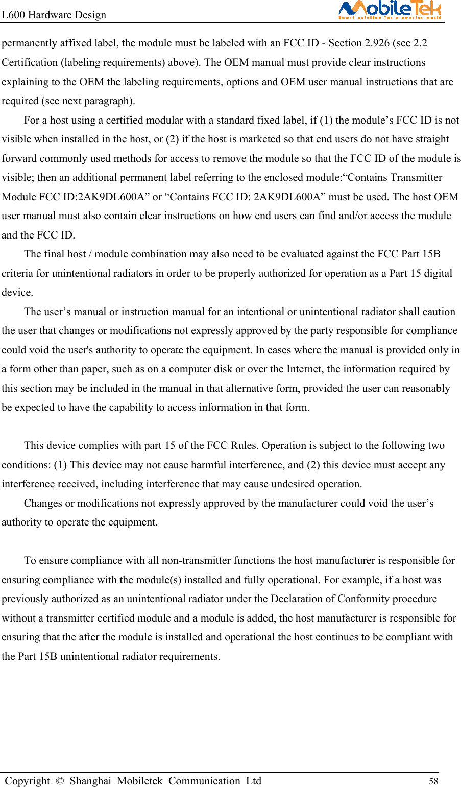 L600 Hardware Design                                                    Copyright © Shanghai Mobiletek Communication Ltd                                          58         permanently affixed label, the module must be labeled with an FCC ID - Section 2.926 (see 2.2 Certification (labeling requirements) above). The OEM manual must provide clear instructions explaining to the OEM the labeling requirements, options and OEM user manual instructions that are required (see next paragraph). For a host using a certified modular with a standard fixed label, if (1) the module’s FCC ID is not visible when installed in the host, or (2) if the host is marketed so that end users do not have straight forward commonly used methods for access to remove the module so that the FCC ID of the module is visible; then an additional permanent label referring to the enclosed module:“Contains Transmitter Module FCC ID:2AK9DL600A” or “Contains FCC ID: 2AK9DL600A” must be used. The host OEM user manual must also contain clear instructions on how end users can find and/or access the module and the FCC ID. The final host / module combination may also need to be evaluated against the FCC Part 15B criteria for unintentional radiators in order to be properly authorized for operation as a Part 15 digital device. The user’s manual or instruction manual for an intentional or unintentional radiator shall caution the user that changes or modifications not expressly approved by the party responsible for compliance could void the user&apos;s authority to operate the equipment. In cases where the manual is provided only in a form other than paper, such as on a computer disk or over the Internet, the information required by this section may be included in the manual in that alternative form, provided the user can reasonably be expected to have the capability to access information in that form.  This device complies with part 15 of the FCC Rules. Operation is subject to the following two conditions: (1) This device may not cause harmful interference, and (2) this device must accept any interference received, including interference that may cause undesired operation. Changes or modifications not expressly approved by the manufacturer could void the user’s authority to operate the equipment.  To ensure compliance with all non-transmitter functions the host manufacturer is responsible for ensuring compliance with the module(s) installed and fully operational. For example, if a host was previously authorized as an unintentional radiator under the Declaration of Conformity procedure without a transmitter certified module and a module is added, the host manufacturer is responsible for ensuring that the after the module is installed and operational the host continues to be compliant with the Part 15B unintentional radiator requirements.   