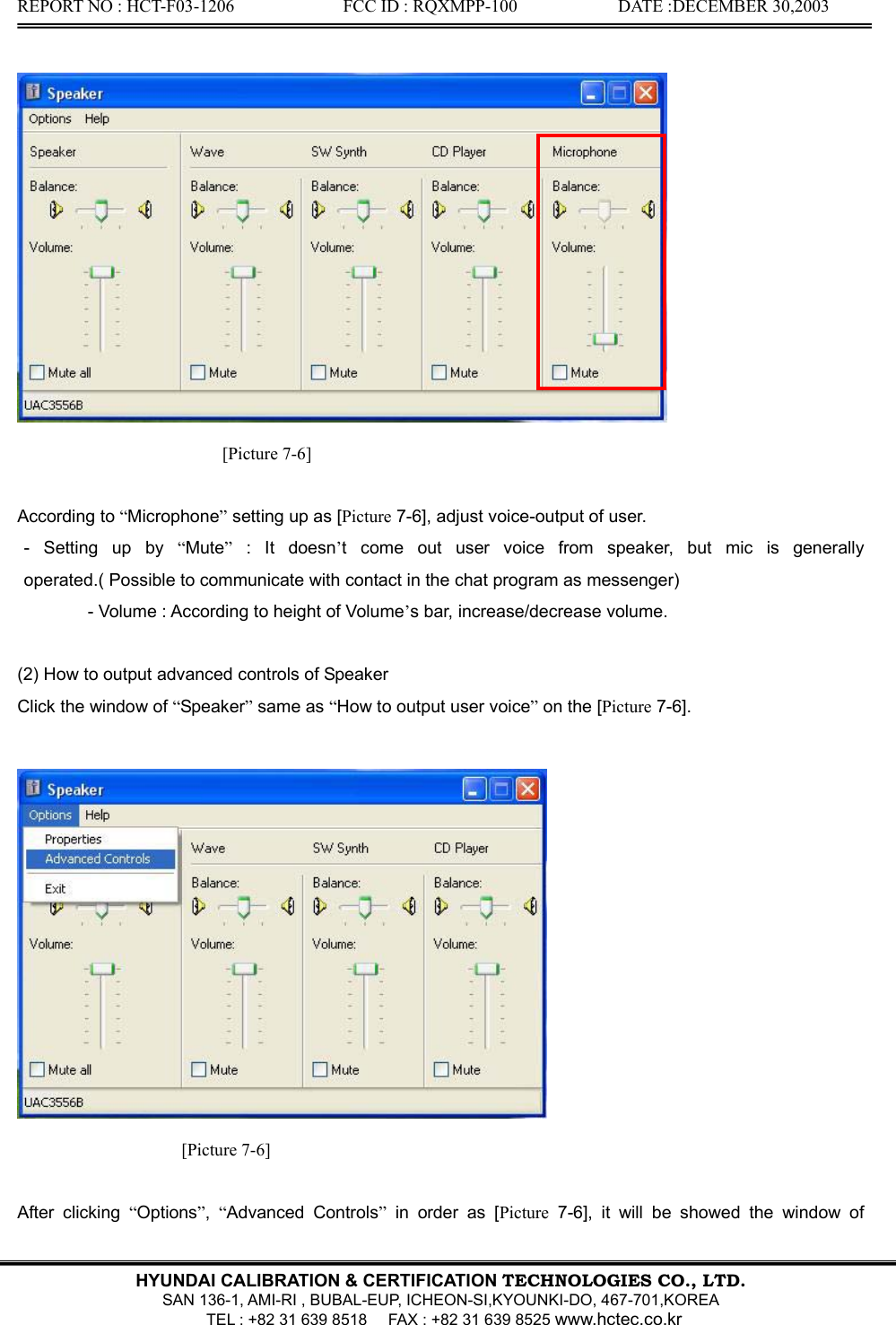 REPORT NO : HCT-F03-1206              FCC ID : RQXMPP-100             DATE :DECEMBER 30,2003   HYUNDAI CALIBRATION &amp; CERTIFICATION TECHNOLOGIES CO., LTD.  SAN 136-1, AMI-RI , BUBAL-EUP, ICHEON-SI,KYOUNKI-DO, 467-701,KOREA   TEL : +82 31 639 8518      FAX : +82 31 639 8525 www.hctec.co.kr   [Picture 7-6]  According to “Microphone” setting up as [Picture 7-6], adjust voice-output of user.  - Setting up by “Mute” : It doesn’t come out user voice from speaker, but mic is generally operated.( Possible to communicate with contact in the chat program as messenger)   - Volume : According to height of Volume’s bar, increase/decrease volume.  (2) How to output advanced controls of Speaker Click the window of “Speaker” same as “How to output user voice” on the [Picture 7-6].   [Picture 7-6]  After clicking “Options”,  “Advanced Controls” in order as [Picture 7-6], it will be showed the window of 