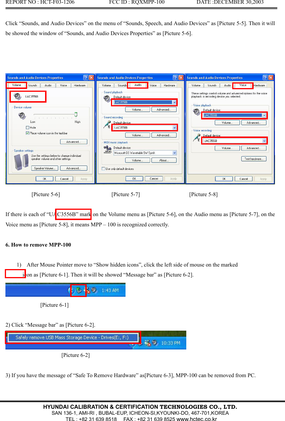 REPORT NO : HCT-F03-1206              FCC ID : RQXMPP-100             DATE :DECEMBER 30,2003   HYUNDAI CALIBRATION &amp; CERTIFICATION TECHNOLOGIES CO., LTD.  SAN 136-1, AMI-RI , BUBAL-EUP, ICHEON-SI,KYOUNKI-DO, 467-701,KOREA   TEL : +82 31 639 8518      FAX : +82 31 639 8525 www.hctec.co.kr  Click “Sounds, and Audio Devices” on the menu of “Sounds, Speech, and Audio Devices” as [Picture 5-5]. Then it will be showed the window of “Sounds, and Audio Devices Properties” as [Picture 5-6].     [Picture 5-6]                       [Picture 5-7]                      [Picture 5-8]  If there is each of “UAC3556B” mark on the Volume menu as [Picture 5-6], on the Audio menu as [Picture 5-7], on the Voice menu as [Picture 5-8], it means MPP – 100 is recognized correctly.           6. How to remove MPP-100    1) After Mouse Pointer move to “Show hidden icons”, click the left side of mouse on the marked   icon as [Picture 6-1]. Then it will be showed “Message bar” as [Picture 6-2].  [Picture 6-1]  2) Click “Message bar” as [Picture 6-2].  [Picture 6-2]  3) If you have the message of “Safe To Remove Hardware” as[Picture 6-3], MPP-100 can be removed from PC. 
