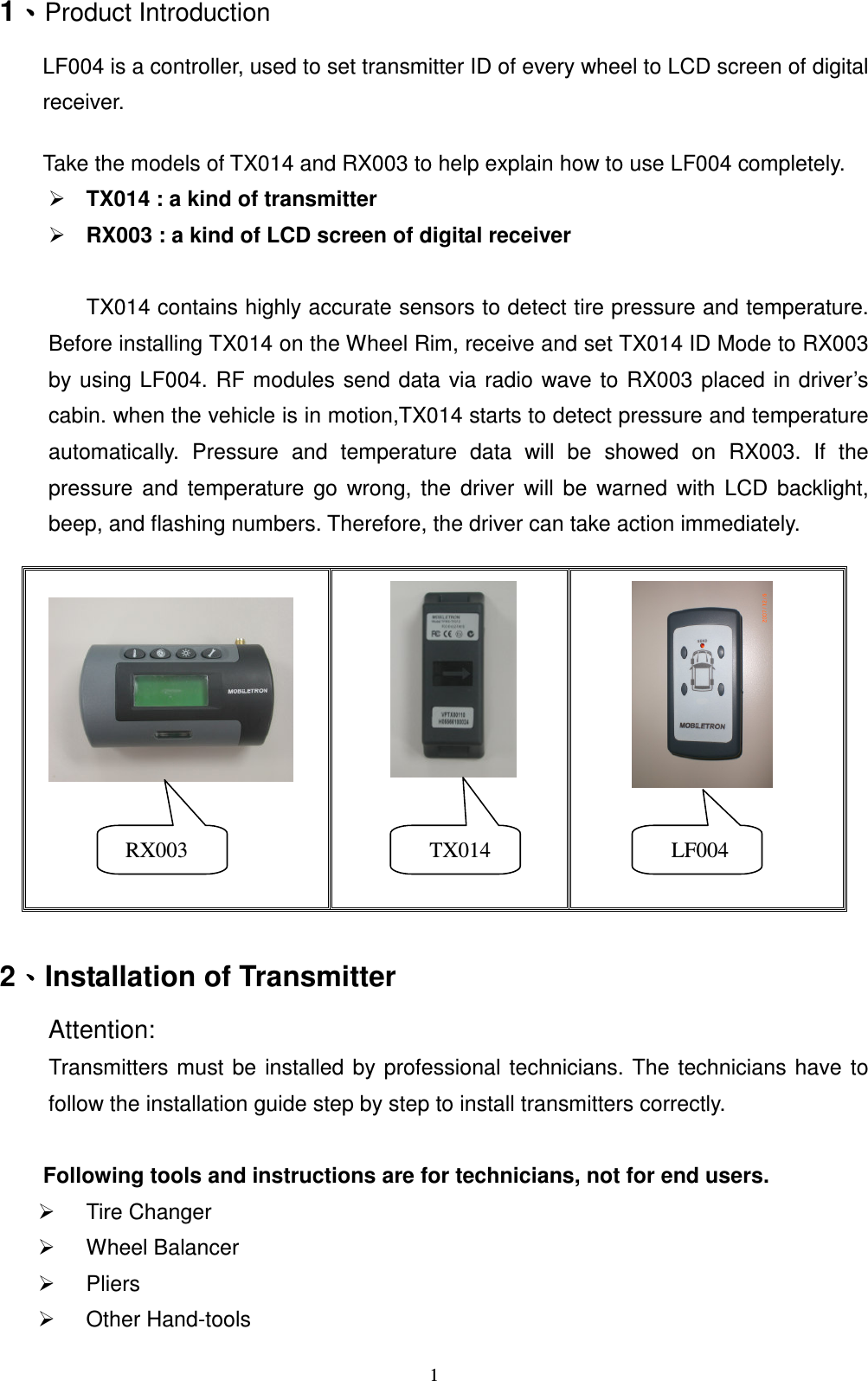   11ǵǵǵǵProduct Introduction LF004 is a controller, used to set transmitter ID of every wheel to LCD screen of digital receiver.      Take the models of TX014 and RX003 to help explain how to use LF004 completely.  TX014 : a kind of transmitter  RX003 : a kind of LCD screen of digital receiver    TX014 contains highly accurate sensors to detect tire pressure and temperature. Before installing TX014 on the Wheel Rim, receive and set TX014 ID Mode to RX003 by using LF004. RF modules send data via radio  wave to RX003 placed  in driver&rsquo;s cabin. when the vehicle is in motion,TX014 starts to detect pressure and temperature automatically.  Pressure  and  temperature  data  will  be  showed  on  RX003.  If  the pressure  and  temperature  go  wrong,  the  driver  will  be  warned  with  LCD  backlight, beep, and flashing numbers. Therefore, the driver can take action immediately.    2ǵǵǵǵInstallation of Transmitter Attention:   Transmitters must  be  installed  by professional  technicians.  The  technicians  have to follow the installation guide step by step to install transmitters correctly.  Following tools and instructions are for technicians, not for end users.       Tire Changer   Wheel Balancer     Pliers   Other Hand-tools                    RX003      TX014      LF004 
