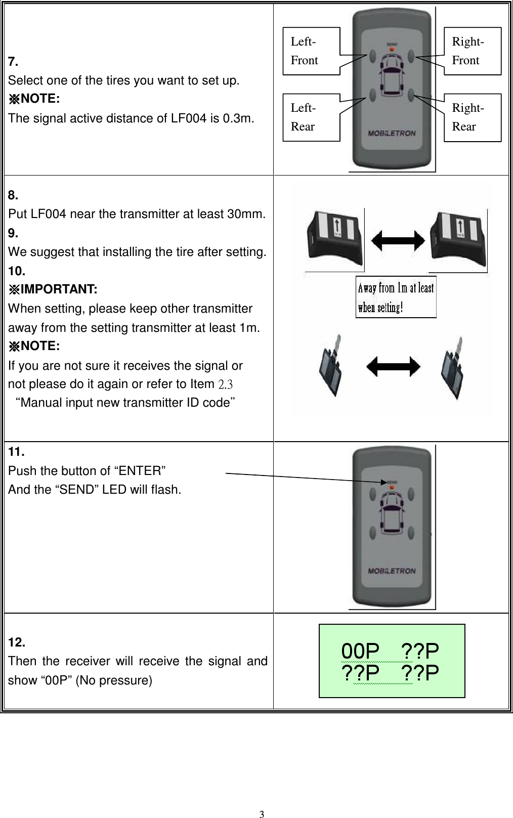   37.   Select one of the tires you want to set up. ɁɁɁɁNOTE: The signal active distance of LF004 is 0.3m.  8. Put LF004 near the transmitter at least 30mm. 9.   We suggest that installing the tire after setting. 10.   ɁɁɁɁIMPORTANT: When setting, please keep other transmitter away from the setting transmitter at least 1m. ɁɁɁɁNOTE: If you are not sure it receives the signal or     not please do it again or refer to Item ˅ˁ&circ;ʳϘManual input new transmitter ID codeϙʳ   11.     Push the button of &ldquo;ENTER&rdquo;   And the &ldquo;SEND&rdquo; LED will flash.  12. Then  the  receiver  will  receive  the  signal  and show &ldquo;00P&rdquo; (No pressure)  Left- Front Left- Rear Right- Front Right- Rear 