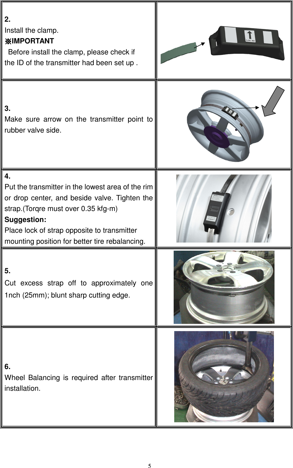   52.   Install the clamp. ɁɁɁɁIMPORTANT   Before install the clamp, please check if   the ID of the transmitter had been set up . !3. Make  sure  arrow  on  the  transmitter  point  to rubber valve side.      !4.   Put the transmitter in the lowest area of the rim or drop  center,  and beside  valve. Tighten  the strap.(Torqre must over 0.35 kfg-m) Suggestion:   Place lock of strap opposite to transmitter mounting position for better tire rebalancing.    !5. Cut  excess  strap  off  to  approximately  one 1nch (25mm); blunt sharp cutting edge.      !6. Wheel  Balancing  is  required  after  transmitter installation.     !