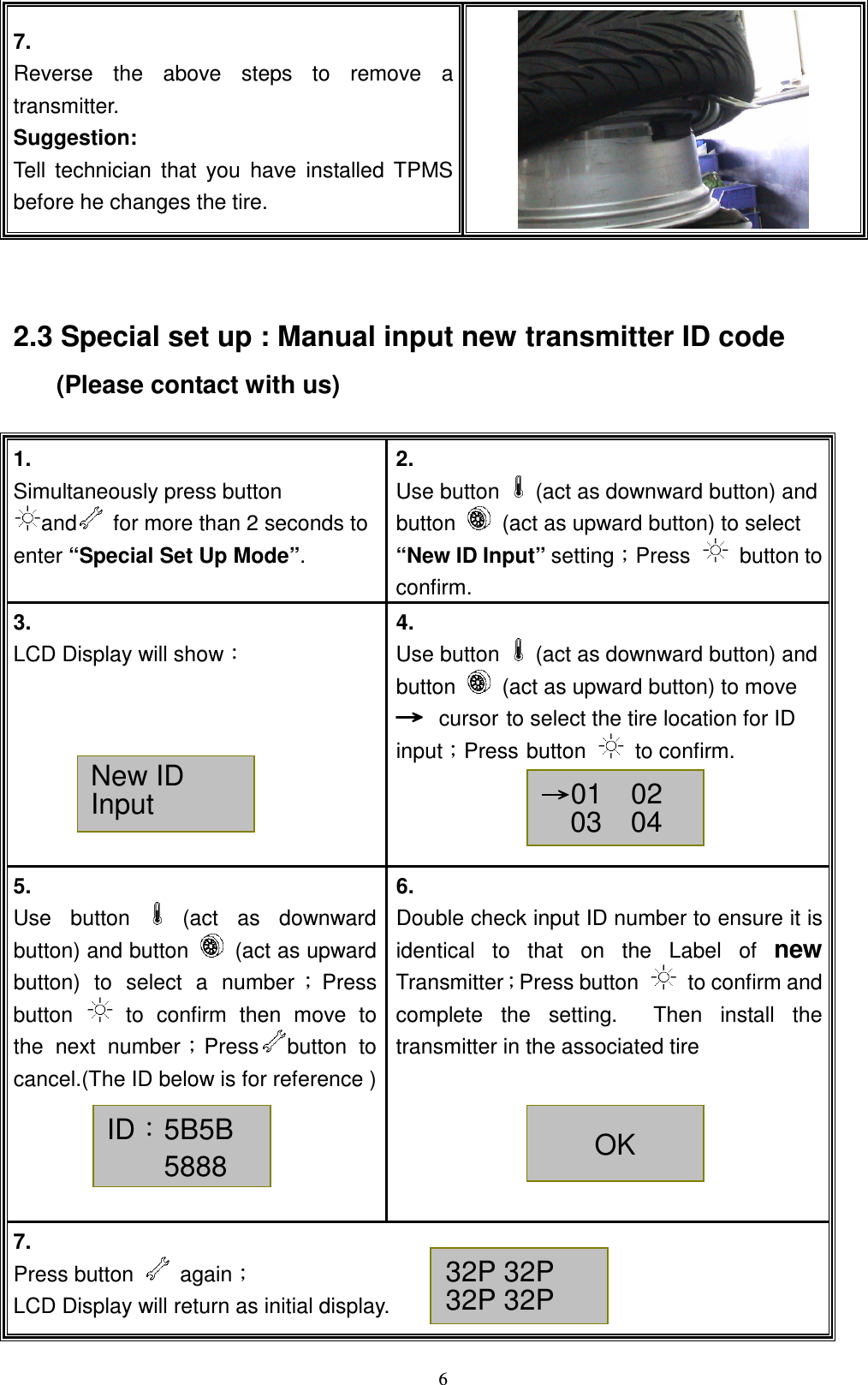   67. Reverse  the  above  steps  to  remove  a transmitter. Suggestion: Tell  technician  that  you  have  installed  TPMS before he changes the tire. ! 2.3 Special set up : Manual input new transmitter ID code      (Please contact with us)  1.  Simultaneously press button and   for more than 2 seconds to enter &ldquo;Special Set Up Mode&rdquo;. 2.  Use button    (act as downward button) and button    (act as upward button) to select &ldquo;New ID Input&rdquo; settingǹPress    button to confirm. 3.   LCD Display will showǺ  4.   Use button    (act as downward button) and button    (act as upward button) to move ʈʈʈʈ cursor to select the tire location for ID inputǹPress button    to confirm.    5.   Use  button    (act  as  downward button) and button    (act as upward button)  to  select  a  number ǹPress button    to  confirm  then  move  to the  next  numberǹPress button  to cancel.(The ID below is for reference )       6.   Double check input ID number to ensure it is identical  to  that  on  the  Label  of new TransmitterǹPress button    to confirm and complete  the  setting.    Then  install  the transmitter in the associated tire  7. Press button    againǹ LCD Display will return as initial display. New ID Input  ʈʈʈʈ01    02 03    04  ID&Kappa;5B5B 5888 OK 32P 32P 32P 32P  