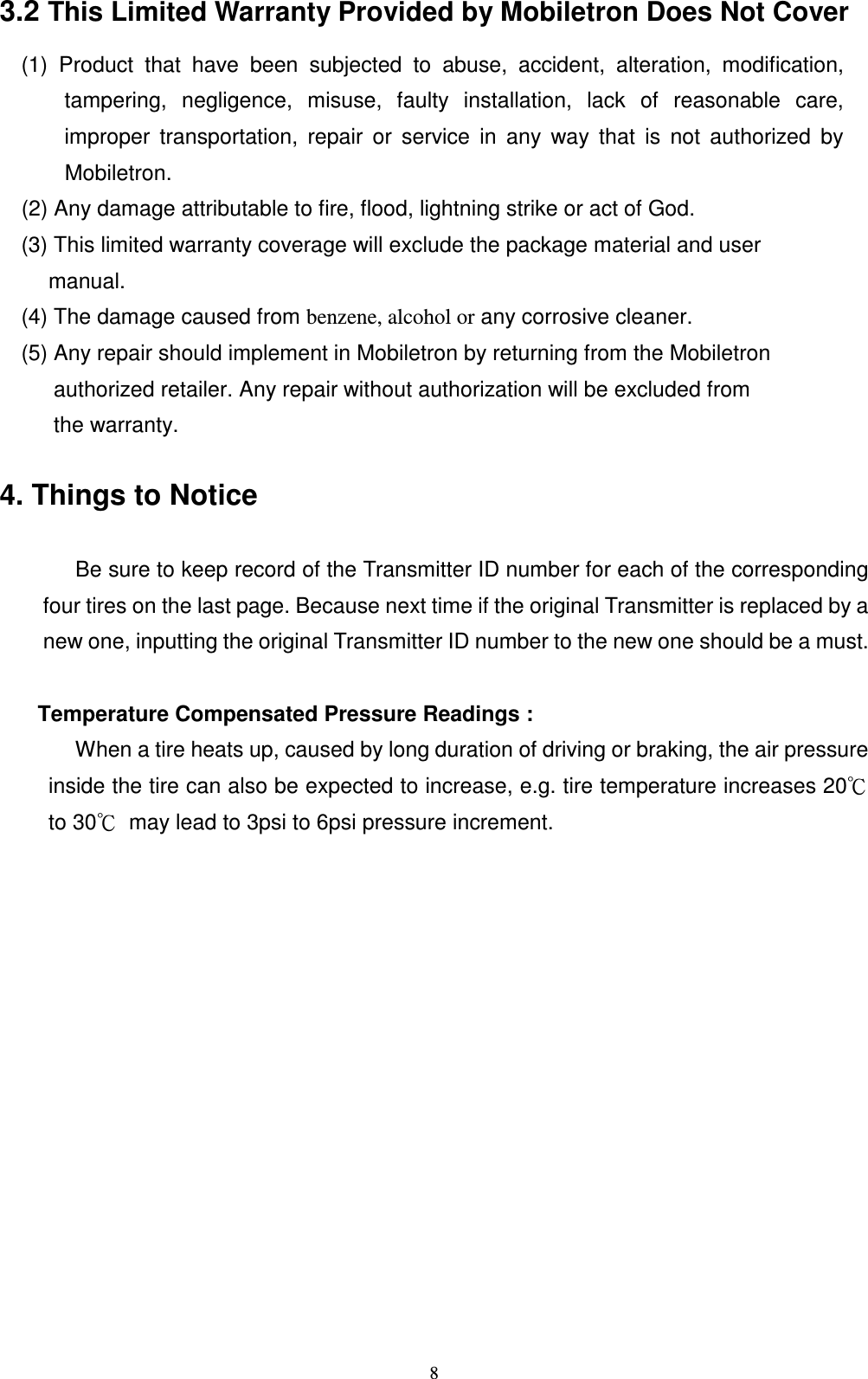   83.2 This Limited Warranty Provided by Mobiletron Does Not Cover                       (1)  Product  that  have  been  subjected  to  abuse,  accident,  alteration,  modification, tampering,  negligence,  misuse,  faulty  installation,  lack  of  reasonable  care, improper  transportation,  repair  or  service  in  any  way  that  is  not  authorized  by Mobiletron.                       (2) Any damage attributable to fire, flood, lightning strike or act of God.                       (3) This limited warranty coverage will exclude the package material and user               manual.                       (4) The damage caused from benzene, alcohol or any corrosive cleaner.                       (5) Any repair should implement in Mobiletron by returning from the Mobiletron                               authorized retailer. Any repair without authorization will be excluded from                               the warranty.      4. Things to Notice           Be sure to keep record of the Transmitter ID number for each of the corresponding four tires on the last page. Because next time if the original Transmitter is replaced by a new one, inputting the original Transmitter ID number to the new one should be a must.  Temperature Compensated Pressure Readings :               When a tire heats up, caused by long duration of driving or braking, the air pressure inside the tire can also be expected to increase, e.g. tire temperature increases 20ʚ to 30ʚ  may lead to 3psi to 6psi pressure increment.                   