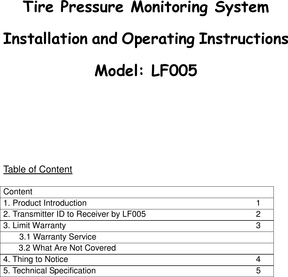                Table of Content  Content   1. Product Introduction  1 2. Transmitter ID to Receiver by LF005  2 3. Limit Warranty    3 3.1 Warranty Service     3.2 What Are Not Covered   4. Thing to Notice    4 5. Technical Specification    5       