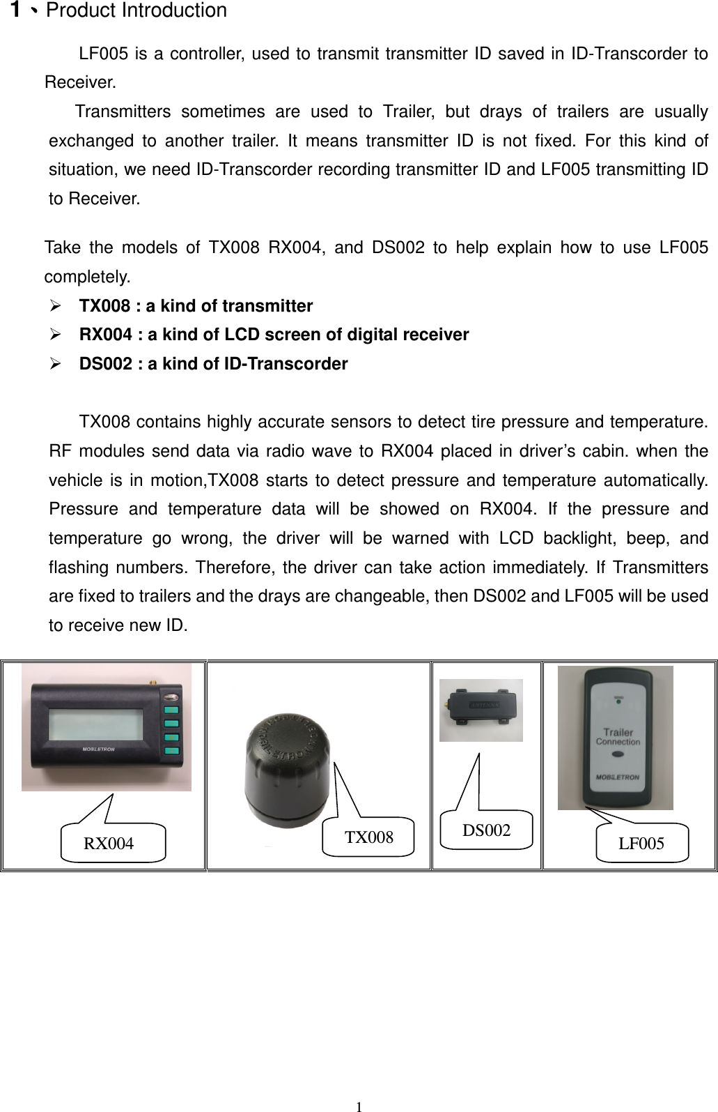   11ǵǵǵǵProduct Introduction         LF005 is a controller, used to transmit transmitter ID saved in ID-Transcorder to Receiver.       Transmitters  sometimes  are  used  to  Trailer,  but  drays  of  trailers  are  usually exchanged  to  another  trailer.  It  means  transmitter  ID  is  not  fixed.  For  this  kind  of situation, we need ID-Transcorder recording transmitter ID and LF005 transmitting ID to Receiver.      Take  the  models  of  TX008  RX004,  and  DS002  to  help  explain  how  to  use  LF005 completely.  TX008 : a kind of transmitter  RX004 : a kind of LCD screen of digital receiver  DS002 : a kind of ID-Transcorder    TX008 contains highly accurate sensors to detect tire pressure and temperature. RF  modules  send data via  radio  wave to  RX004  placed  in  driver&rsquo;s cabin.  when  the vehicle  is  in  motion,TX008  starts  to  detect  pressure  and  temperature  automatically. Pressure  and  temperature  data  will  be  showed  on  RX004.  If  the  pressure  and temperature  go  wrong,  the  driver  will  be  warned  with  LCD  backlight,  beep,  and flashing  numbers.  Therefore,  the  driver can  take  action  immediately.  If  Transmitters are fixed to trailers and the drays are changeable, then DS002 and LF005 will be used to receive new ID.                                RX004    TX008    LF005     DS002 