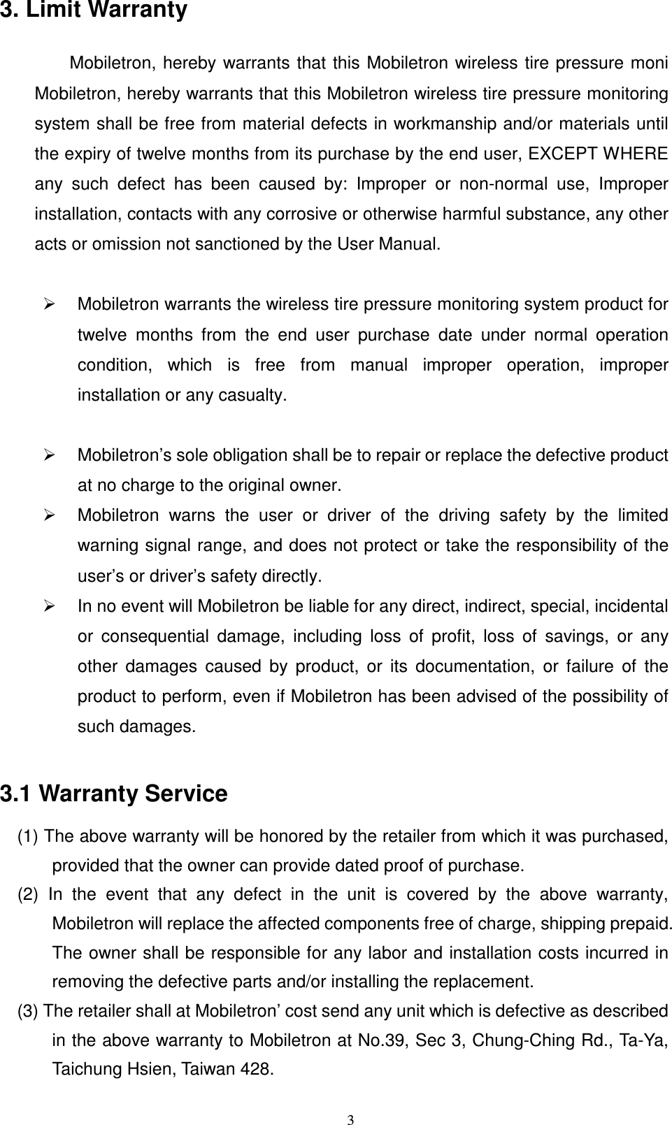   33. Limit Warranty          Mobiletron,  hereby  warrants  that this Mobiletron wireless tire pressure moni Mobiletron, hereby warrants that this Mobiletron wireless tire pressure monitoring system shall be free from material defects in workmanship and/or materials until the expiry of twelve months from its purchase by the end user, EXCEPT WHERE any  such  defect  has  been  caused  by:  Improper  or  non-normal  use,  Improper installation, contacts with any corrosive or otherwise harmful substance, any other acts or omission not sanctioned by the User Manual.    Mobiletron warrants the wireless tire pressure monitoring system product for twelve  months  from  the  end  user  purchase  date  under  normal  operation condition,  which  is  free  from  manual  improper  operation,  improper installation or any casualty.    Mobiletron&rsquo;s sole obligation shall be to repair or replace the defective product at no charge to the original owner.   Mobiletron  warns  the  user  or  driver  of  the  driving  safety  by  the  limited warning signal range, and does not protect or take the responsibility of the user&rsquo;s or driver&rsquo;s safety directly.   In no event will Mobiletron be liable for any direct, indirect, special, incidental or  consequential  damage,  including  loss  of  profit,  loss  of  savings,  or  any other  damages  caused  by  product,  or  its  documentation,  or  failure  of  the product to perform, even if Mobiletron has been advised of the possibility of such damages.  3.1 Warranty Service     (1) The above warranty will be honored by the retailer from which it was purchased,       provided that the owner can provide dated proof of purchase.     (2)  In  the  event  that  any  defect  in  the  unit  is  covered  by  the  above  warranty,         Mobiletron will replace the affected components free of charge, shipping prepaid. The owner shall be responsible for any labor and installation costs incurred in removing the defective parts and/or installing the replacement.       (3) The retailer shall at Mobiletron&rsquo; cost send any unit which is defective as described   in the above warranty to Mobiletron at No.39, Sec 3, Chung-Ching Rd., Ta-Ya, Taichung Hsien, Taiwan 428.  