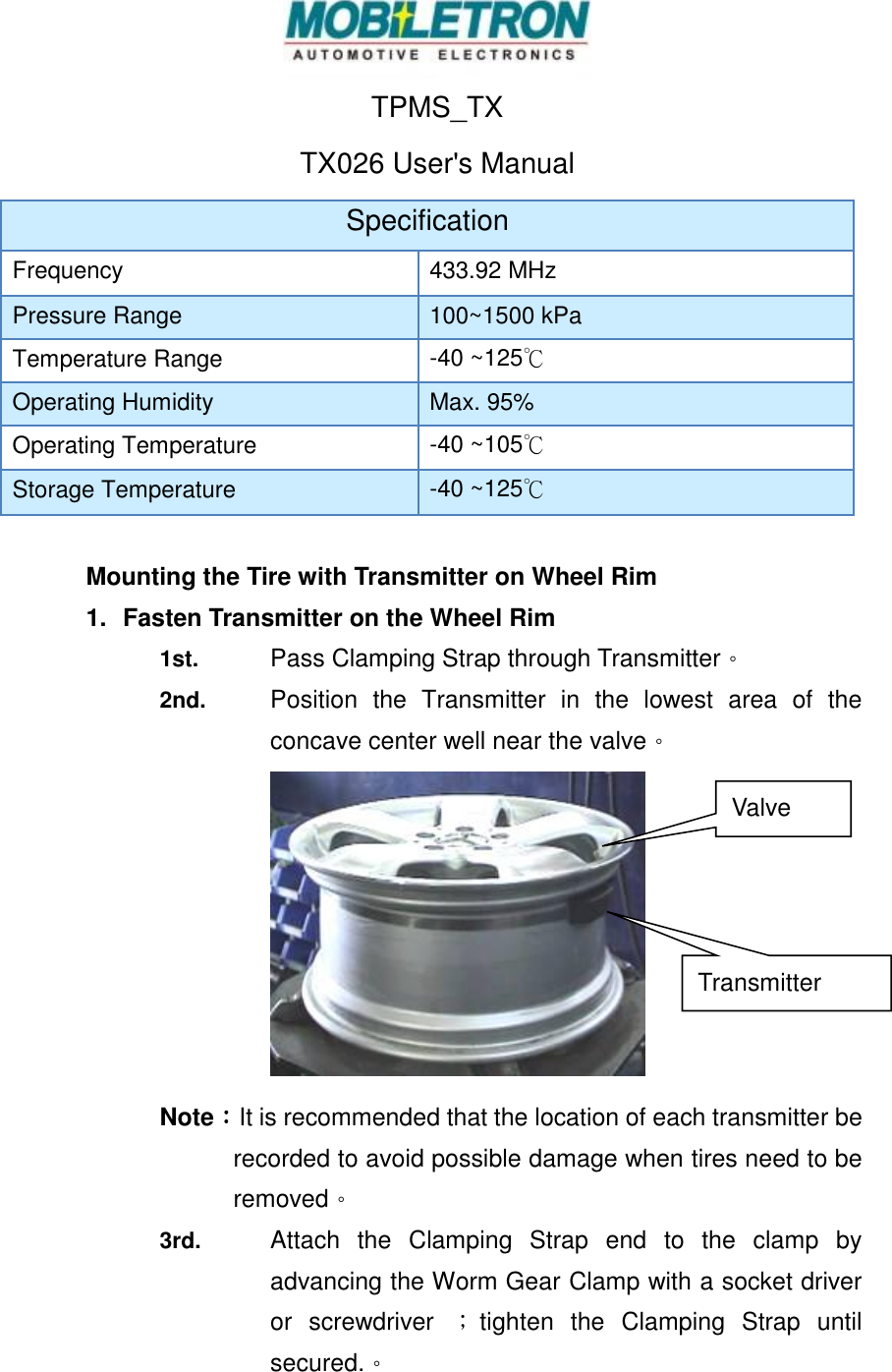  TPMS_TX   TX026 User's Manual Specification Frequency 433.92 MHz Pressure Range 100~1500 kPa Temperature Range -40 ~125℃ Operating Humidity Max. 95% Operating Temperature -40 ~105℃ Storage Temperature -40 ~125℃  Mounting the Tire with Transmitter on Wheel Rim 1.  Fasten Transmitter on the Wheel Rim 1st.  Pass Clamping Strap through Transmitter。 2nd. Position  the  Transmitter  in  the  lowest  area  of  the concave center well near the valve。            Note：It is recommended that the location of each transmitter be recorded to avoid possible damage when tires need to be removed。 3rd.  Attach  the  Clamping  Strap  end  to  the  clamp  by advancing the Worm Gear Clamp with a socket driver or  screwdriver  ；tighten  the  Clamping  Strap  until secured.。 Transmitter  Valve 