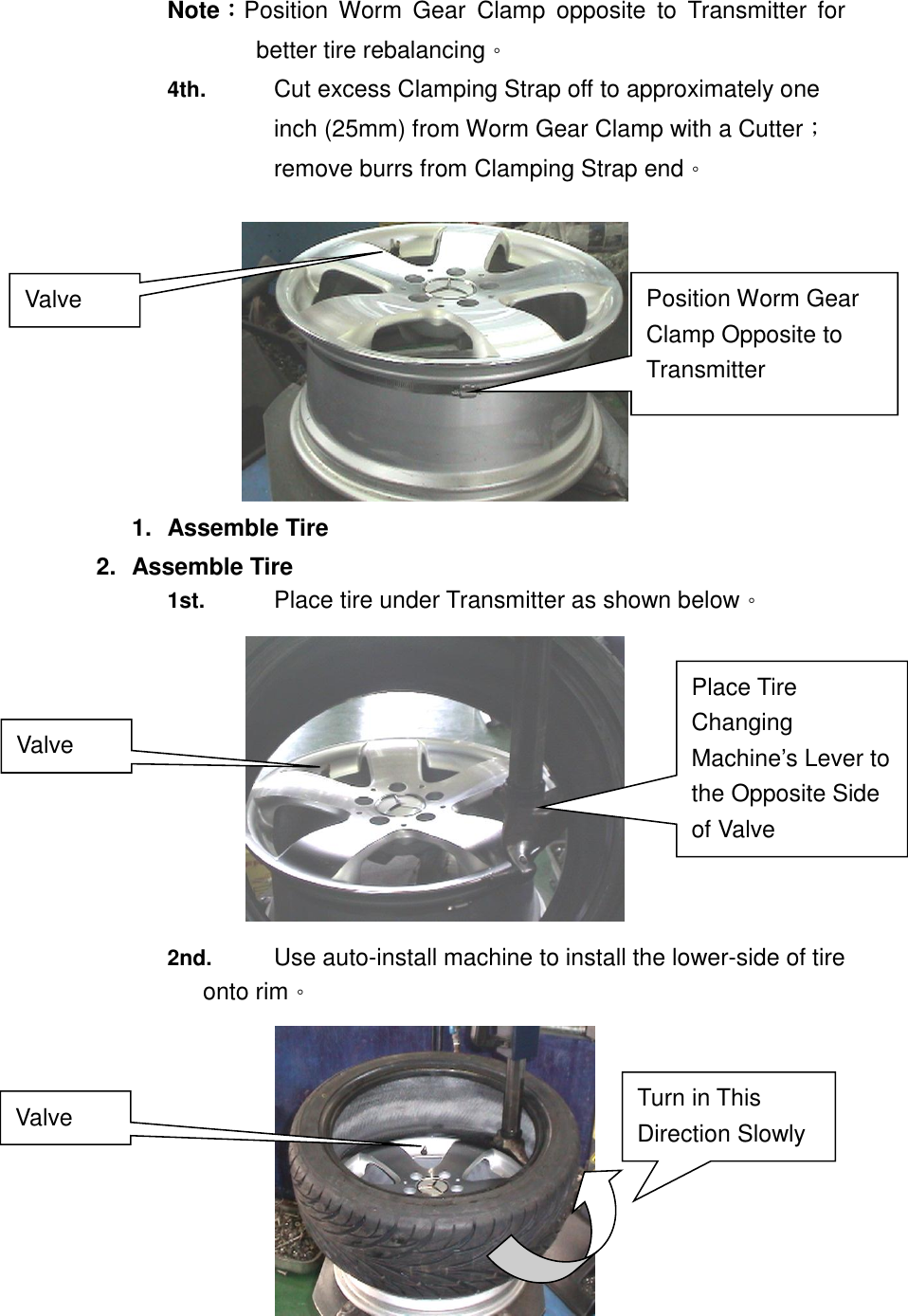 Note：Position  Worm  Gear  Clamp  opposite  to  Transmitter  for better tire rebalancing。 4th.  Cut excess Clamping Strap off to approximately one inch (25mm) from Worm Gear Clamp with a Cutter；remove burrs from Clamping Strap end。   1.  Assemble Tire 2.  Assemble Tire 1st.  Place tire under Transmitter as shown below。  2nd. Use auto-install machine to install the lower-side of tire onto rim。  Position Worm Gear Clamp Opposite to Transmitter Valve Valve Place Tire Changing Machine&rsquo;s Lever to the Opposite Side of Valve   Turn in This Direction Slowly  Valve 