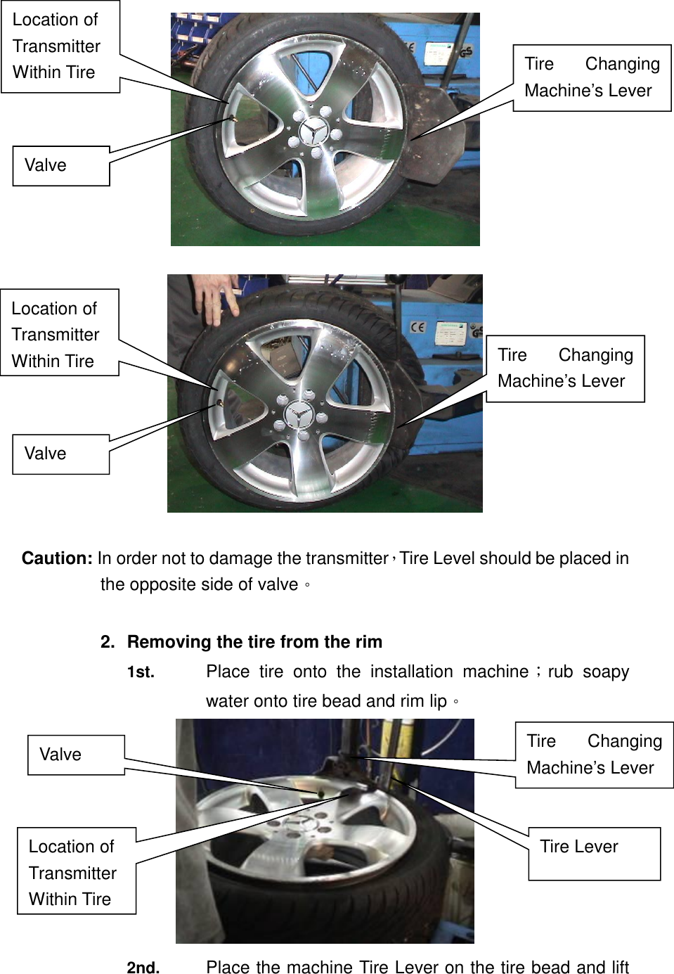     Caution: In order not to damage the transmitter，Tire Level should be placed in the opposite side of valve。  2.  Removing the tire from the rim 1st.  Place  tire  onto  the  installation  machine；rub  soapy water onto tire bead and rim lip。  2nd. Place the machine Tire Lever on the tire bead and lift Location of Transmitter Within Tire   Location of Transmitter Within Tire Valve Tire  Changing Machine&rsquo;s Lever Valve Tire  Changing Machine&rsquo;s Lever Location of Transmitter Within Tire   Valve Tire  Changing Machine&rsquo;s Lever Tire Lever 