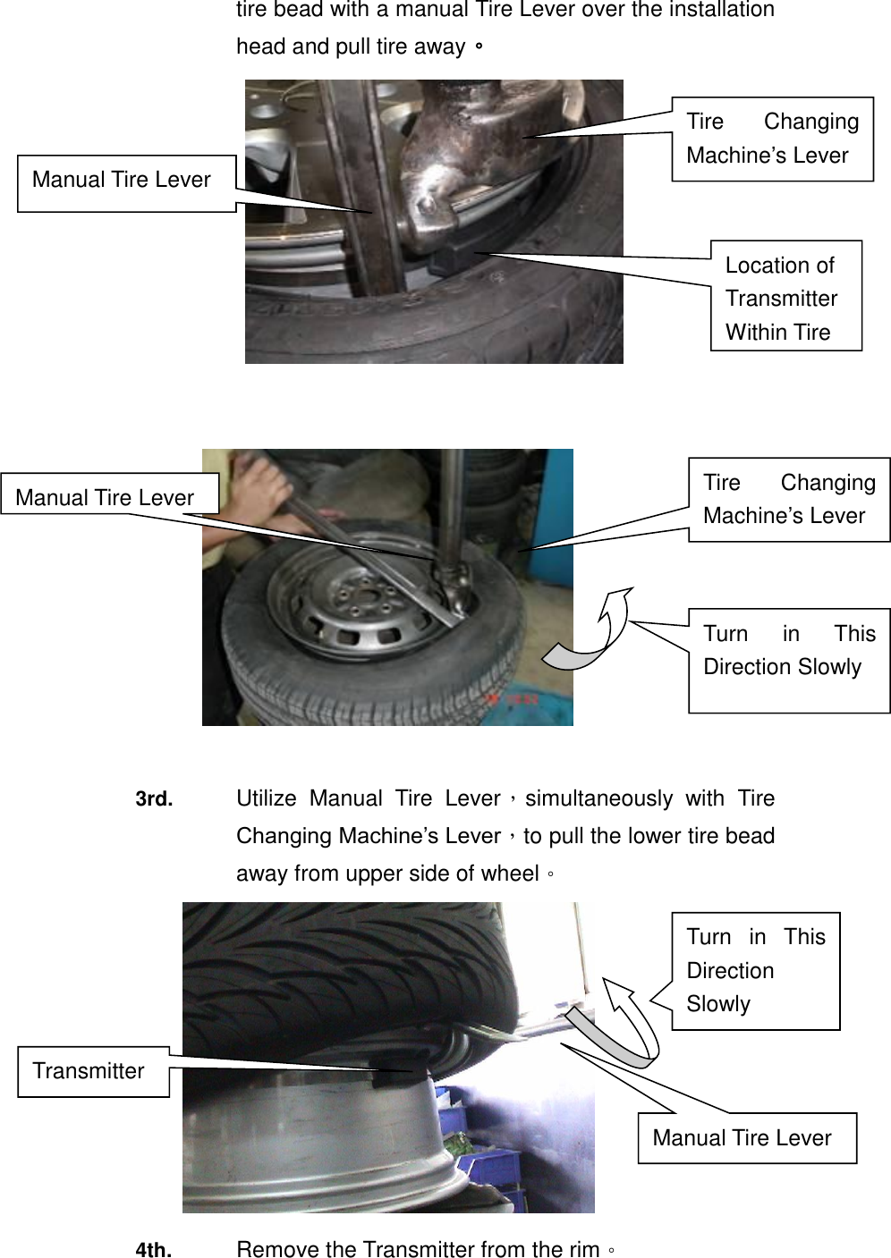 tire bead with a manual Tire Lever over the installation head and pull tire away。             3rd.  Utilize  Manual  Tire  Lever，simultaneously  with  Tire Changing Machine&rsquo;s Lever，to pull the lower tire bead away from upper side of wheel。  4th.  Remove the Transmitter from the rim。 Turn  in  This Direction Slowly Manual Tire Lever   Transmitter Turn  in  This Direction Slowly Manual Tire Lever Tire  Changing Machine&rsquo;s Lever Tire  Changing Machine&rsquo;s Lever Manual Tire Lever Location of Transmitter Within Tire   