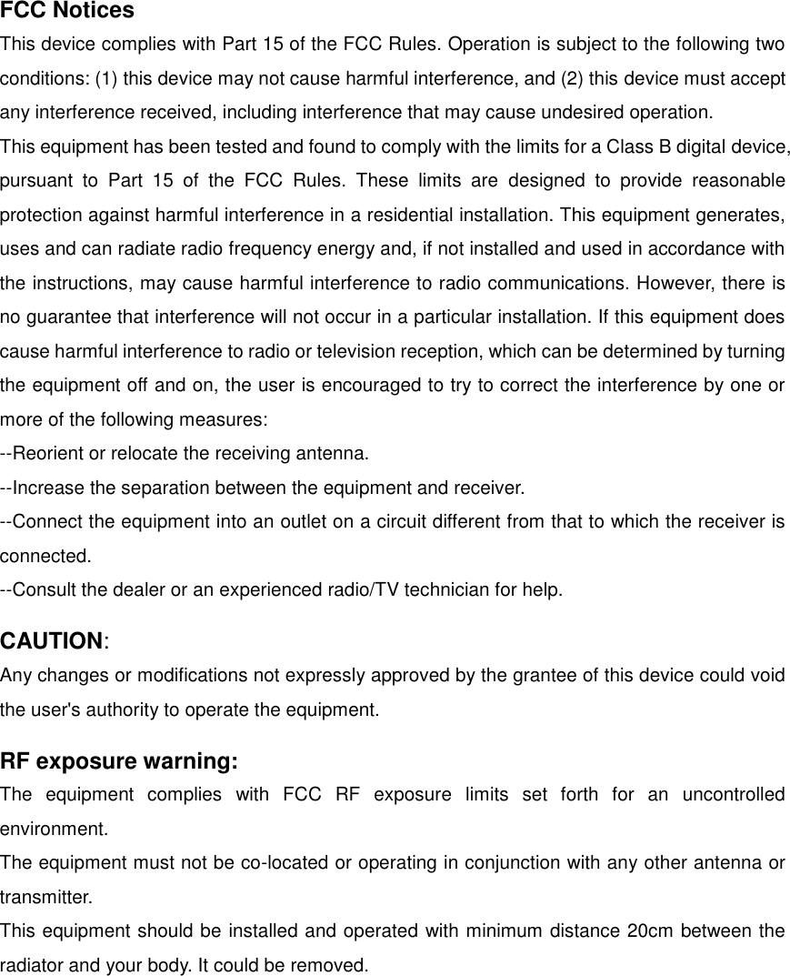 FCC Notices This device complies with Part 15 of the FCC Rules. Operation is subject to the following two conditions: (1) this device may not cause harmful interference, and (2) this device must accept any interference received, including interference that may cause undesired operation. This equipment has been tested and found to comply with the limits for a Class B digital device, pursuant  to  Part  15  of  the  FCC  Rules.  These  limits  are  designed  to  provide  reasonable protection against harmful interference in a residential installation. This equipment generates, uses and can radiate radio frequency energy and, if not installed and used in accordance with the instructions, may cause harmful interference to radio communications. However, there is no guarantee that interference will not occur in a particular installation. If this equipment does cause harmful interference to radio or television reception, which can be determined by turning the equipment off and on, the user is encouraged to try to correct the interference by one or more of the following measures: --Reorient or relocate the receiving antenna. --Increase the separation between the equipment and receiver. --Connect the equipment into an outlet on a circuit different from that to which the receiver is connected. --Consult the dealer or an experienced radio/TV technician for help. CAUTION: Any changes or modifications not expressly approved by the grantee of this device could void the user's authority to operate the equipment. RF exposure warning: The  equipment  complies  with  FCC  RF  exposure  limits  set  forth  for  an  uncontrolled environment. The equipment must not be co-located or operating in conjunction with any other antenna or transmitter. This equipment should be installed and operated with minimum distance 20cm between the radiator and your body. It could be removed. 
