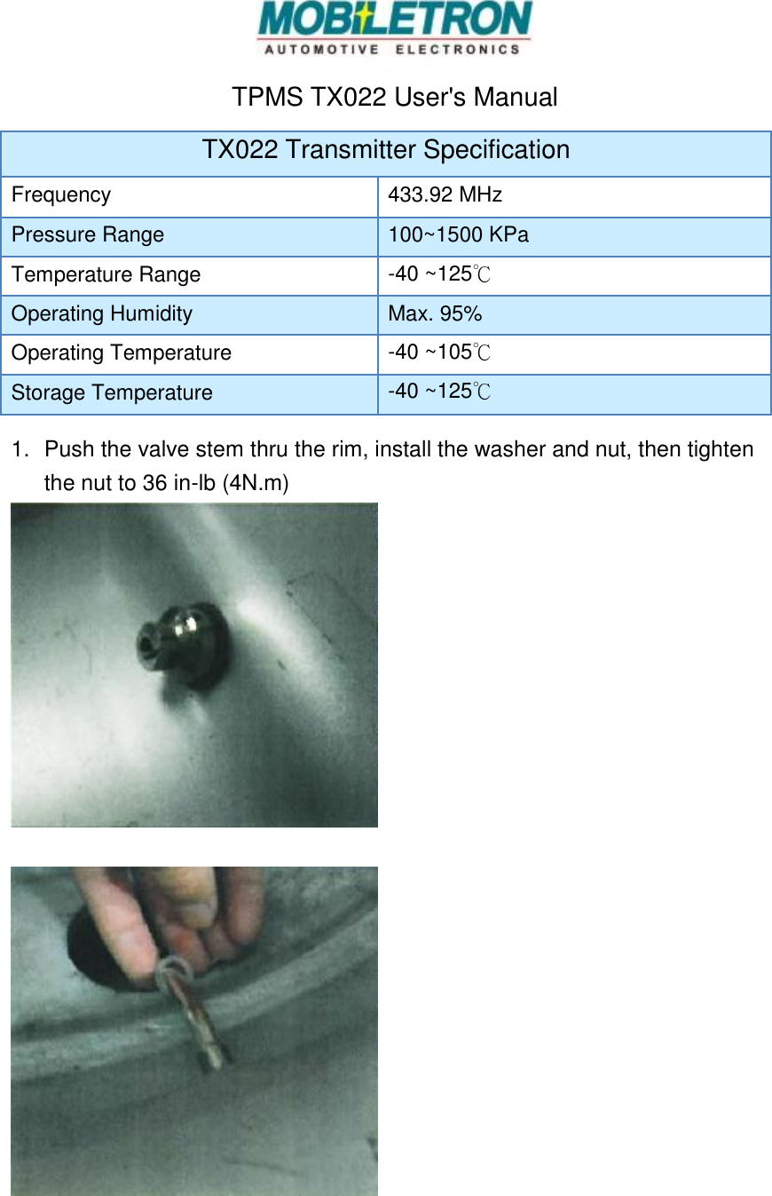  TPMS TX022 User's Manual TX022 Transmitter Specification Frequency 433.92 MHz Pressure Range 100~1500 KPa Temperature Range -40 ~125℃ Operating Humidity Max. 95% Operating Temperature -40 ~105℃ Storage Temperature -40 ~125℃ 1.  Push the valve stem thru the rim, install the washer and nut, then tighten the nut to 36 in-lb (4N.m)     