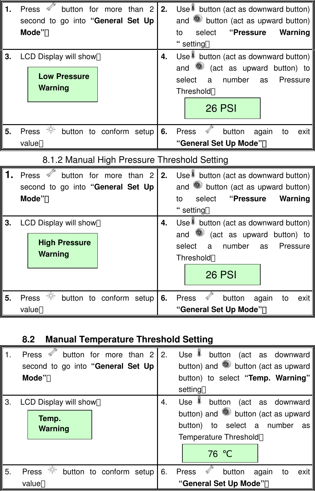  1.  Press   button for more than 2 second to go into &ldquo;General Set Up Mode&rdquo;。 2.  Use   button (act as downward button) and   button (act as upward button) to select &ldquo;Pressure Warning &ldquo; setting。 3.  LCD Display will show：  4.  Use   button (act as downward button) and   (act as upward button) to select a number as Pressure Threshold。   5.  Press   button to conform setup value。 6.  Press  button again to exit &ldquo;General Set Up Mode&rdquo;。 Low Pressure Warning 26 PSI         8.1.2 Manual High Pressure Threshold Setting 1.  Press   button for more than 2 second to go into &ldquo;General Set Up Mode&rdquo;。 2.  Use   button (act as downward button) and   button (act as upward button) to select &ldquo;Pressure Warning &ldquo; setting。 3.  LCD Display will show：  4.  Use   button (act as downward button) and   (act as upward button) to select a number as Pressure Threshold。   5.  Press   button to conform setup value。 6.  Press  button again to exit &ldquo;General Set Up Mode&rdquo;。 High Pressure Warning 26 PSI  8.2  Manual Temperature Threshold Setting 1. Press   button for more than 2 second to go into &ldquo;General Set Up Mode&rdquo;。 2. Use button (act as downward button) and    button (act as upward button) to select &ldquo;Temp. Warning&rdquo; setting。 3.  LCD Display will show：    4. Use button (act as downward button) and    button (act as upward button) to select a number as Temperature Threshold。  5. Press   button to conform setup value。 6. Press   button again to exit &ldquo;General Set Up Mode&rdquo;。 Temp. Warning 76  ℃ 