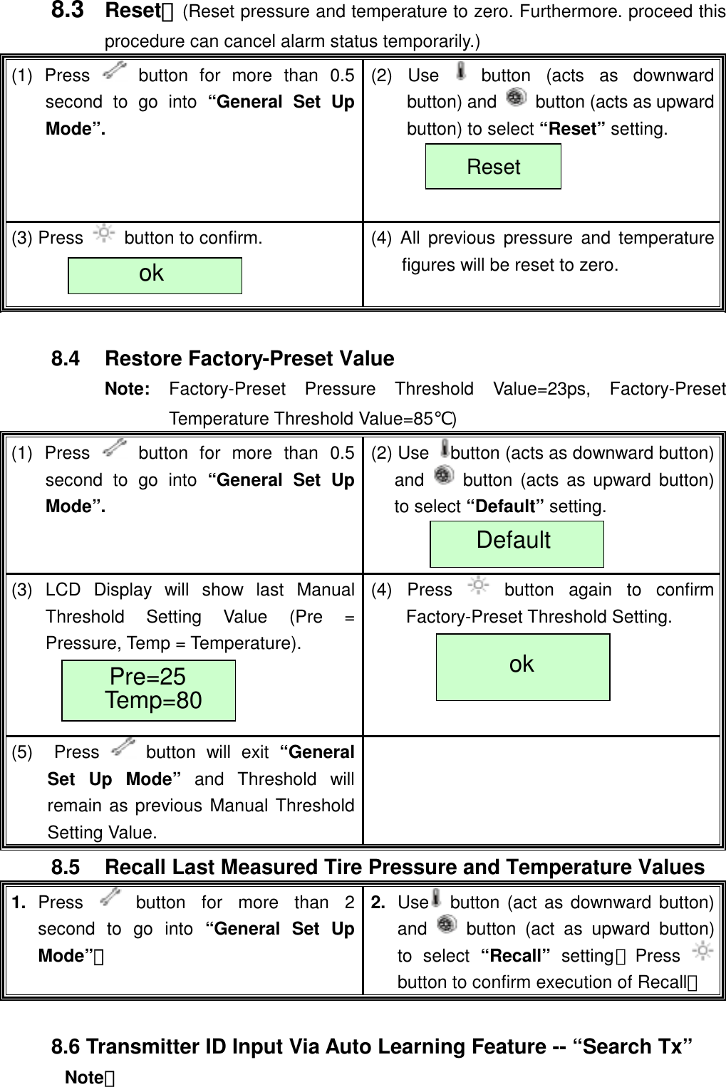   8.3  Reset：(Reset pressure and temperature to zero. Furthermore. proceed this procedure can cancel alarm status temporarily.) (1) Press   button for more than 0.5 second to go into &ldquo;General Set Up Mode&rdquo;. (2) Use   button (acts as downward button) and    button (acts as upward button) to select &ldquo;Reset&rdquo; setting.  (3) Press    button to confirm.  (4) All previous pressure and temperature figures will be reset to zero. Reset ok  8.4  Restore Factory-Preset Value   Note:  Factory-Preset Pressure Threshold Value=23ps, Factory-Preset Temperature Threshold Value=85℃) (1) Press   button for more than 0.5 second to go into &ldquo;General Set Up Mode&rdquo;. (2) Use  button (acts as downward button) and   button (acts as upward button) to select &ldquo;Default&rdquo; setting.  (3) LCD Display will show last Manual Threshold Setting Value (Pre = Pressure, Temp = Temperature).   (4) Press   button again to confirm Factory-Preset Threshold Setting. (5)  Press   button will exit &ldquo;General Set Up Mode&rdquo; and Threshold will remain as previous Manual Threshold Setting Value.  Default ok Pre=25 Temp=80 8.5  Recall Last Measured Tire Pressure and Temperature Values   1.  Press   button for more than 2 second to go into &ldquo;General Set Up Mode&rdquo;。 2.  Use  button (act as downward button) and   button (act as upward button) to select &ldquo;Recall&rdquo; setting；Press button to confirm execution of Recall。  8.6 Transmitter ID Input Via Auto Learning Feature -- &ldquo;Search Tx&rdquo; Note： 