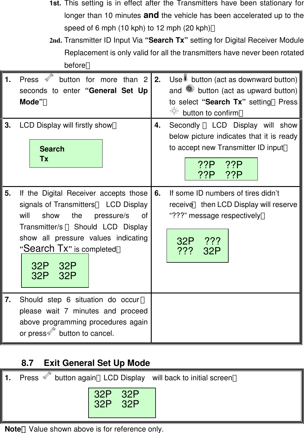  1st.  This setting is in effect after the Transmitters have been stationary for longer than 10 minutes and the vehicle has been accelerated up to the speed of 6 mph (10 kph) to 12 mph (20 kph)。  2nd. Transmitter ID Input Via &ldquo;Search Tx&rdquo; setting for Digital Receiver Module Replacement is only valid for all the transmitters have never been rotated before。 1.  Press   button for more than 2 seconds to enter &ldquo;General Set Up Mode&rdquo;。 2.  Use   button (act as downward button) and   button (act as upward button) to select &ldquo;Search Tx&rdquo; setting；Press   button to confirm。 3.  LCD Display will firstly show：   4.  Secondly ，LCD Display will show below picture indicates that it is ready to accept new Transmitter ID input。  5.  If the Digital Receiver accepts those signals of Transmitters， LCD Display will show the pressure/s of Transmitter/s ；Should LCD Display show all pressure values indicating &ldquo;Search Tx&rdquo; is completed；    6.  If some ID numbers of tires didn&rsquo;t receive，  then LCD Display will reserve&ldquo;???&rdquo; message respectively。     7.  Should step 6 situation do occur，please wait 7 minutes and proceed above programming procedures again or press   button to cancel.  Search Tx??P  ??P ??P  ??P 32P  ??????  32P32P  32P 32P  32P  8.7  Exit General Set Up Mode 1.  Press   button again；LCD Display    will back to initial screen。   32P  32P32P  32P Note：Value shown above is for reference only.  