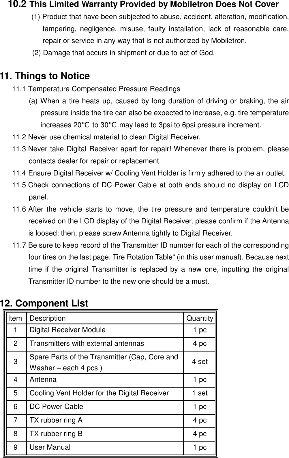  10.2 This Limited Warranty Provided by Mobiletron Does Not Cover (1) Product that have been subjected to abuse, accident, alteration, modification, tampering, negligence, misuse, faulty installation, lack of reasonable care, repair or service in any way that is not authorized by Mobiletron. (2) Damage that occurs in shipment or due to act of God.  11. Things to Notice 11.1 Temperature Compensated Pressure Readings (a) When a tire heats up, caused by long duration of driving or braking, the air pressure inside the tire can also be expected to increase, e.g. tire temperature increases 20℃ to 30℃  may lead to 3psi to 6psi pressure increment. 11.2 Never use chemical material to clean Digital Receiver. 11.3 Never take Digital Receiver apart for repair! Whenever there is problem, please contacts dealer for repair or replacement. 11.4 Ensure Digital Receiver w/ Cooling Vent Holder is firmly adhered to the air outlet. 11.5 Check connections of DC Power Cable at both ends should no display on LCD panel. 11.6 After the vehicle starts to move, the tire pressure and temperature couldn&rsquo;t be received on the LCD display of the Digital Receiver, please confirm if the Antenna is loosed; then, please screw Antenna tightly to Digital Receiver. 11.7 Be sure to keep record of the Transmitter ID number for each of the corresponding four tires on the last page. Tire Rotation Table&ldquo; (in this user manual). Because next time if the original Transmitter is replaced by a new one, inputting the original Transmitter ID number to the new one should be a must.  12. Component List Item  Description   Quantity 1  Digital Receiver Module    1 pc 2  Transmitters with external antennas  4 pc 3  Spare Parts of the Transmitter (Cap, Core and Washer &ndash; each 4 pcs )  4 set 4 Antenna   1 pc 5  Cooling Vent Holder for the Digital Receiver  1 set 6  DC Power Cable  1 pc 7  TX rubber ring A  4 pc 8  TX rubber ring B  4 pc 9  User Manual  1 pc 