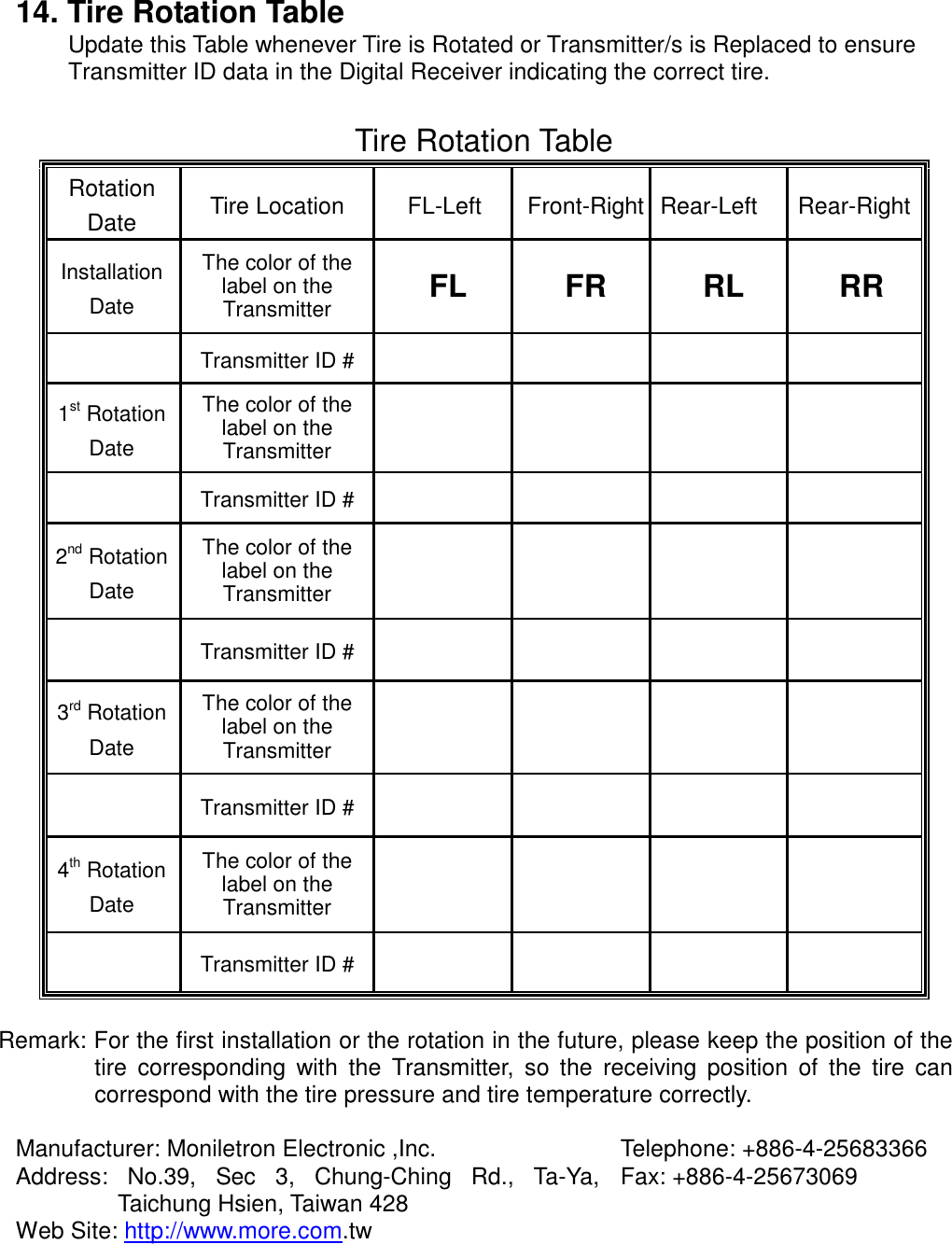  14. Tire Rotation Table Update this Table whenever Tire is Rotated or Transmitter/s is Replaced to ensure Transmitter ID data in the Digital Receiver indicating the correct tire.    Tire Rotation Table Rotation Date  Tire Location  FL-Left  Front-Right Rear-Left  Rear-RightInstallation Date The color of the label on the Transmitter  FL FR RL RR   Transmitter ID #      1st Rotation Date The color of the label on the Transmitter        Transmitter ID #      2nd Rotation Date The color of the label on the Transmitter        Transmitter ID #      3rd Rotation Date The color of the label on the Transmitter         Transmitter ID #      4th Rotation Date The color of the label on the Transmitter        Transmitter ID #       Remark: For the first installation or the rotation in the future, please keep the position of the tire corresponding with the Transmitter, so the receiving position of the tire can correspond with the tire pressure and tire temperature correctly.  Manufacturer: Moniletron Electronic ,Inc.  Telephone: +886-4-25683366 Address: No.39, Sec 3, Chung-Ching Rd., Ta-Ya, Taichung Hsien, Taiwan 428  Fax: +886-4-25673069 Web Site: http://www.more.com.tw   