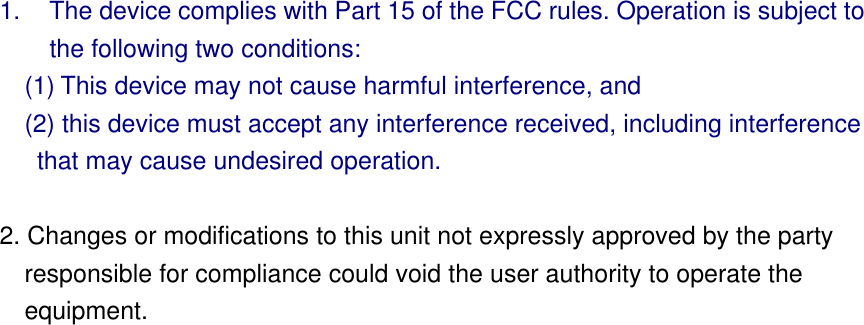 1.  The device complies with Part 15 of the FCC rules. Operation is subject to     the following two conditions:  (1) This device may not cause harmful interference, and     (2) this device must accept any interference received, including interference that may cause undesired operation.   2. Changes or modifications to this unit not expressly approved by the party responsible for compliance could void the user authority to operate the equipment.     
