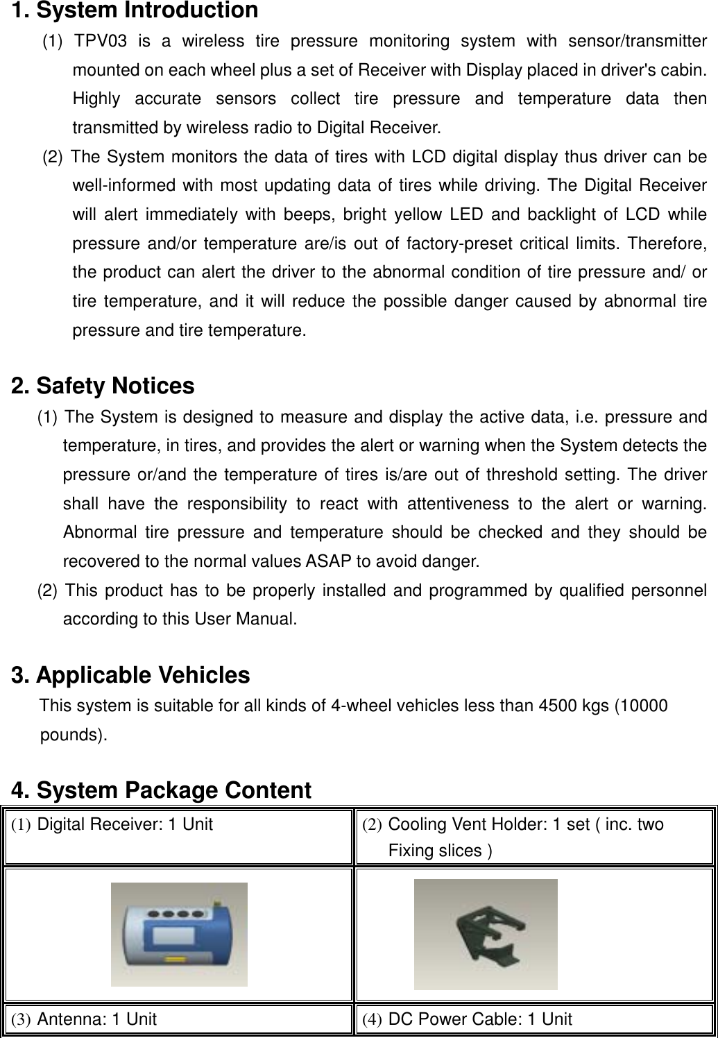  1. System Introduction   (1) TPV03 is a wireless tire pressure monitoring system with sensor/transmitter mounted on each wheel plus a set of Receiver with Display placed in driver's cabin. Highly accurate sensors collect tire pressure and temperature data then transmitted by wireless radio to Digital Receiver. (2) The System monitors the data of tires with LCD digital display thus driver can be well-informed with most updating data of tires while driving. The Digital Receiver will alert immediately with beeps, bright yellow LED and backlight of LCD while pressure and/or temperature are/is out of factory-preset critical limits. Therefore, the product can alert the driver to the abnormal condition of tire pressure and/ or tire temperature, and it will reduce the possible danger caused by abnormal tire pressure and tire temperature.  2. Safety Notices (1) The System is designed to measure and display the active data, i.e. pressure and temperature, in tires, and provides the alert or warning when the System detects the pressure or/and the temperature of tires is/are out of threshold setting. The driver shall have the responsibility to react with attentiveness to the alert or warning. Abnormal tire pressure and temperature should be checked and they should be recovered to the normal values ASAP to avoid danger. (2) This product has to be properly installed and programmed by qualified personnel according to this User Manual.  3. Applicable Vehicles This system is suitable for all kinds of 4-wheel vehicles less than 4500 kgs (10000 pounds).   4. System Package Content (1) Digital Receiver: 1 Unit  (2) Cooling Vent Holder: 1 set ( inc. two Fixing slices )   (3) Antenna: 1 Unit  (4) DC Power Cable: 1 Unit 
