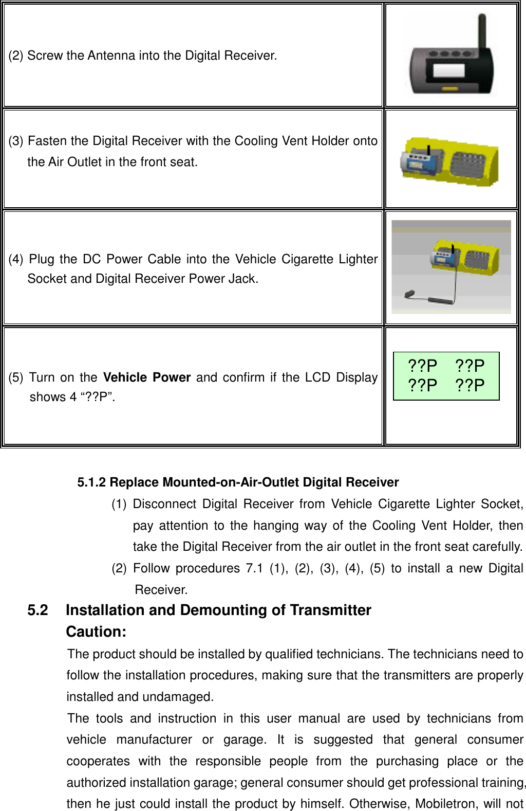  (2) Screw the Antenna into the Digital Receiver.  (3) Fasten the Digital Receiver with the Cooling Vent Holder onto the Air Outlet in the front seat.  (4) Plug the DC Power Cable into the Vehicle Cigarette Lighter Socket and Digital Receiver Power Jack. (5) Turn on the Vehicle Power and confirm if the LCD Displayshows 4 &ldquo;??P&rdquo;.  ??P  ??P??P  ??P 5.1.2 Replace Mounted-on-Air-Outlet Digital Receiver (1) Disconnect Digital Receiver from Vehicle Cigarette Lighter Socket, pay attention to the hanging way of the Cooling Vent Holder, then take the Digital Receiver from the air outlet in the front seat carefully. (2) Follow procedures 7.1 (1), (2), (3), (4), (5) to install a new Digital Receiver. 5.2  Installation and Demounting of Transmitter Caution: The product should be installed by qualified technicians. The technicians need to follow the installation procedures, making sure that the transmitters are properly installed and undamaged. The tools and instruction in this user manual are used by technicians from vehicle manufacturer or garage. It is suggested that general consumer cooperates with the responsible people from the purchasing place or the authorized installation garage; general consumer should get professional training, then he just could install the product by himself. Otherwise, Mobiletron, will not 