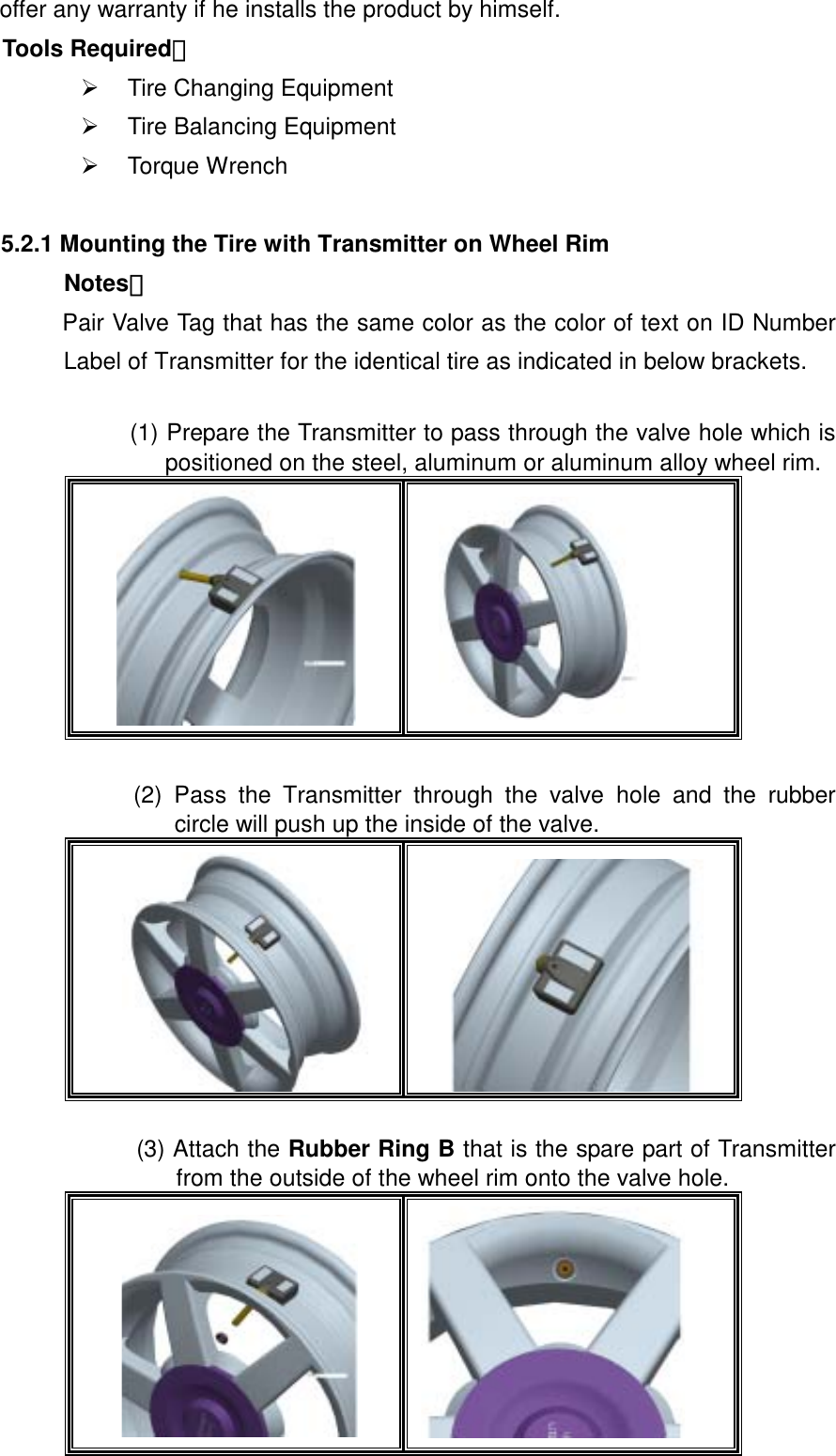  offer any warranty if he installs the product by himself.   Tools Required：   Tire Changing Equipment   Tire Balancing Equipment   Torque Wrench  5.2.1 Mounting the Tire with Transmitter on Wheel Rim Notes：  Pair Valve Tag that has the same color as the color of text on ID Number Label of Transmitter for the identical tire as indicated in below brackets.  (1) Prepare the Transmitter to pass through the valve hole which is positioned on the steel, aluminum or aluminum alloy wheel rim.    (2) Pass the Transmitter through the valve hole and the rubber circle will push up the inside of the valve.    (3) Attach the Rubber Ring B that is the spare part of Transmitter from the outside of the wheel rim onto the valve hole.      