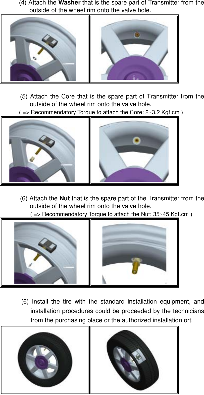  (4) Attach the Washer that is the spare part of Transmitter from the outside of the wheel rim onto the valve hole.      (5) Attach the Core that is the spare part of Transmitter from the outside of the wheel rim onto the valve hole.   ( => Recommendatory Torque to attach the Core: 2~3.2 Kgf.cm )    (6) Attach the Nut that is the spare part of the Transmitter from the outside of the wheel rim onto the valve hole.   ( => Recommendatory Torque to attach the Nut: 35~45 Kgf.cm )     (6) Install the tire with the standard installation equipment, and installation procedures could be proceeded by the technicians from the purchasing place or the authorized installation ort.     