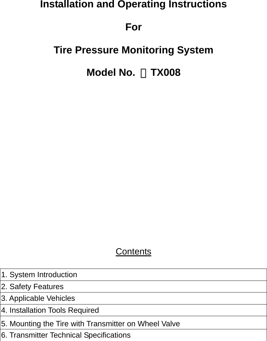   Installation and Operating Instructions For  Tire Pressure Monitoring System  Model No. ：TX008        Contents  1. System Introduction 2. Safety Features 3. Applicable Vehicles 4. Installation Tools Required 5. Mounting the Tire with Transmitter on Wheel Valve 6. Transmitter Technical Specifications   