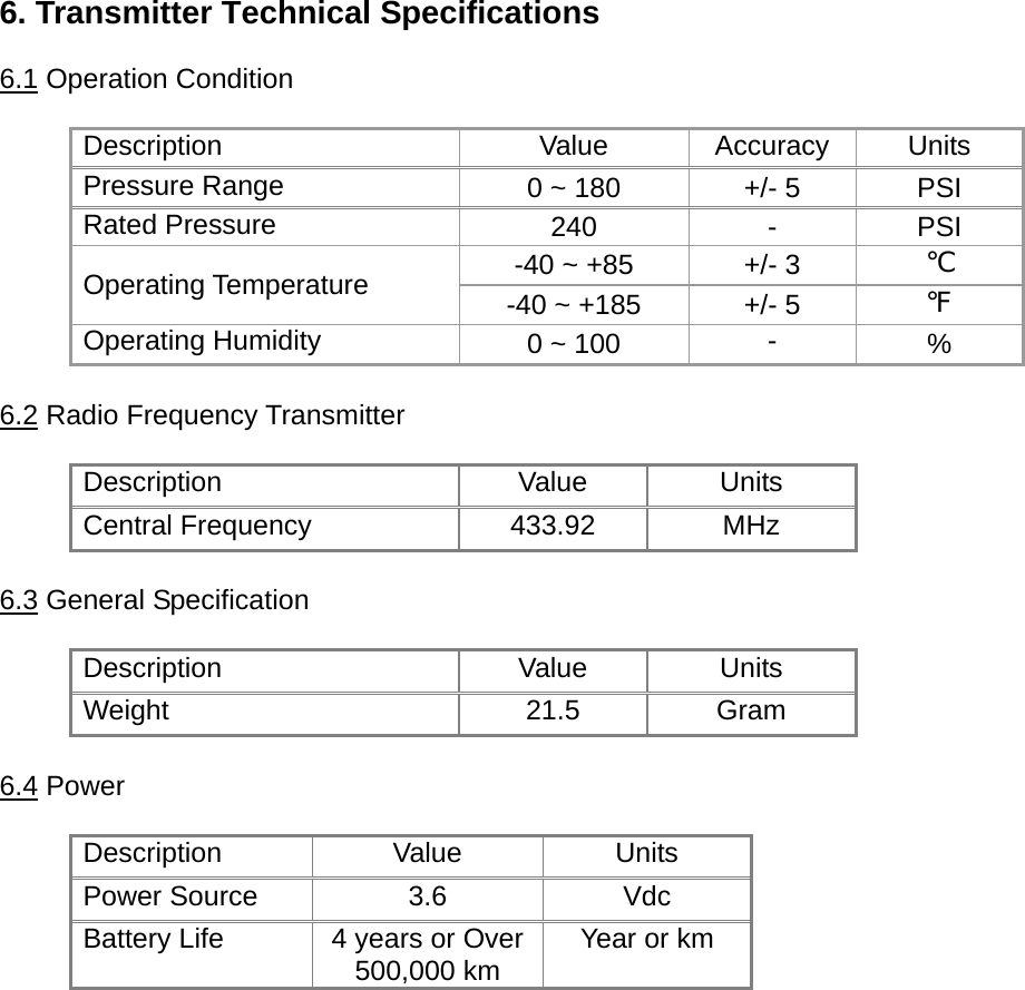 6. Transmitter Technical Specifications  6.1 Operation Condition Description Value Accuracy Units Pressure Range  0 ~ 180  +/- 5  PSI Rated Pressure  240 - PSI -40 ~ +85  +/- 3  ℃ Operating Temperature  -40 ~ +185  +/- 5  ℉ Operating Humidity  0 ~ 100  -  %  6.2 Radio Frequency Transmitter  Description Value Units Central Frequency    433.92  MHz  6.3 General Specification  Description Value Units Weight 21.5 Gram  6.4 Power  Description Value Units Power Source  3.6  Vdc Battery Life  4 years or Over 500,000 km  Year or km  