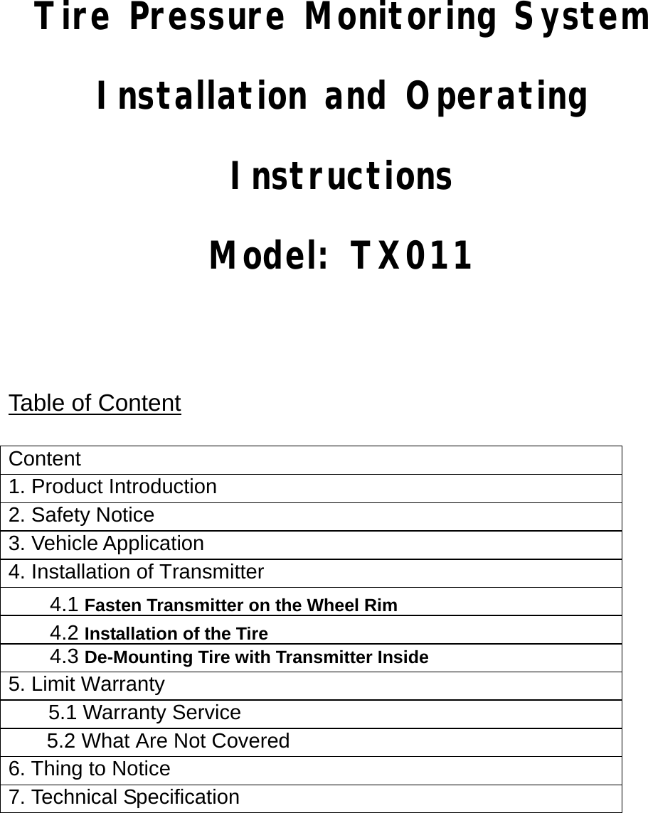     Tire Pressure Monitoring System Installation and Operating Instructions Model: TX011     Table of Content  Content 1. Product Introduction 2. Safety Notice 3. Vehicle Application 4. Installation of Transmitter 4.1 Fasten Transmitter on the Wheel Rim4.2 Installation of the Tire4.3 De-Mounting Tire with Transmitter Inside 5. Limit Warranty   5.1 Warranty Service   5.2 What Are Not Covered 6. Thing to Notice   7. Technical Specification     