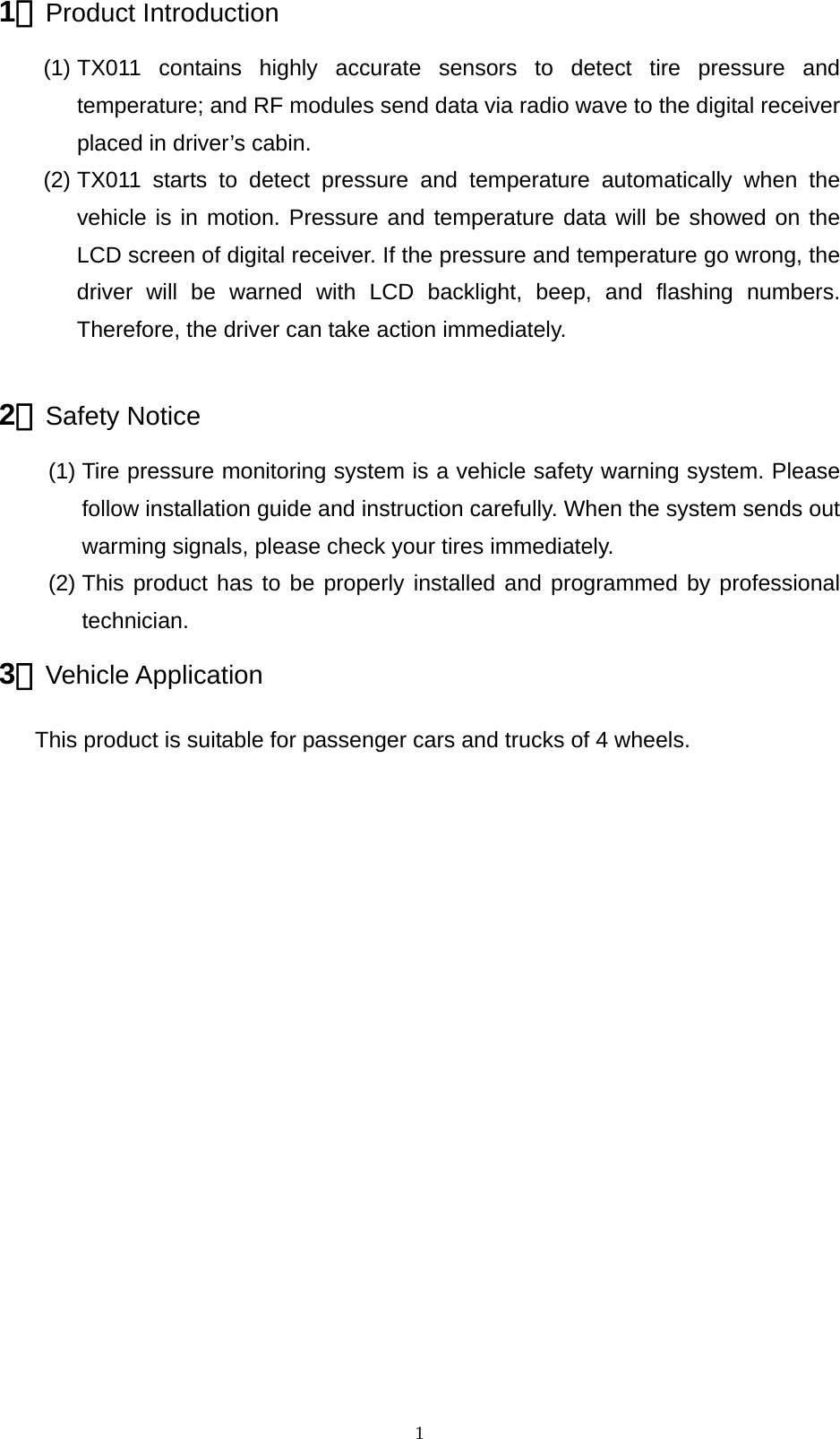   11、Product Introduction (1) TX011 contains highly accurate sensors to detect tire pressure and temperature; and RF modules send data via radio wave to the digital receiver placed in driver&rsquo;s cabin.   (2) TX011 starts to detect pressure and temperature automatically when the vehicle is in motion. Pressure and temperature data will be showed on the LCD screen of digital receiver. If the pressure and temperature go wrong, the driver will be warned with LCD backlight, beep, and flashing numbers. Therefore, the driver can take action immediately.    2、Safety Notice (1) Tire pressure monitoring system is a vehicle safety warning system. Please follow installation guide and instruction carefully. When the system sends out warming signals, please check your tires immediately.   (2) This product has to be properly installed and programmed by professional technician.   3、Vehicle Application  This product is suitable for passenger cars and trucks of 4 wheels.                    