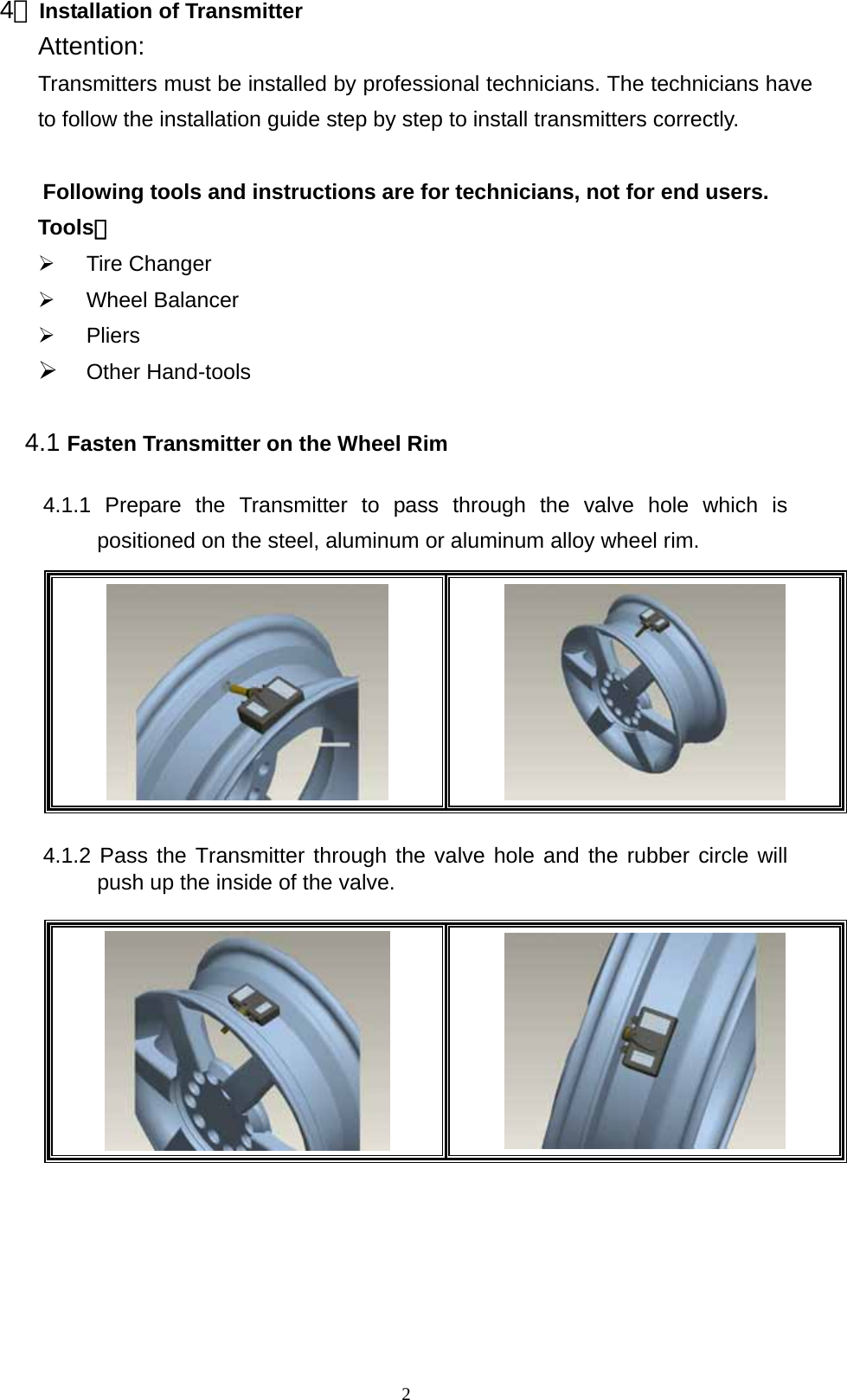   24、Installation of Transmitter Attention:  Transmitters must be installed by professional technicians. The technicians have to follow the installation guide step by step to install transmitters correctly.  Following tools and instructions are for technicians, not for end users.     Tools： &frac34; Tire Changer &frac34; Wheel Balancer  &frac34; Pliers &frac34; Other Hand-tools  4.1 Fasten Transmitter on the Wheel Rim  4.1.1 Prepare the Transmitter to pass through the valve hole which is positioned on the steel, aluminum or aluminum alloy wheel rim.      4.1.2 Pass the Transmitter through the valve hole and the rubber circle will push up the inside of the valve.            