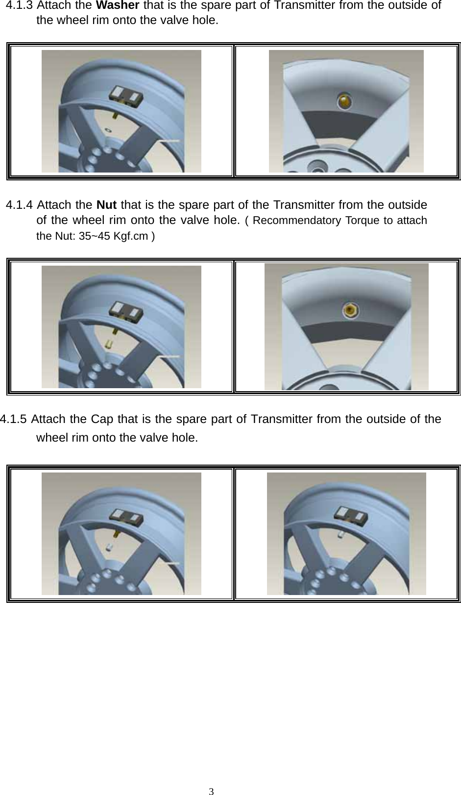   34.1.3 Attach the Washer that is the spare part of Transmitter from the outside of the wheel rim onto the valve hole.       4.1.4 Attach the Nut that is the spare part of the Transmitter from the outside of the wheel rim onto the valve hole. ( Recommendatory Torque to attach the Nut: 35~45 Kgf.cm )         4.1.5 Attach the Cap that is the spare part of Transmitter from the outside of the wheel rim onto the valve hole.                 