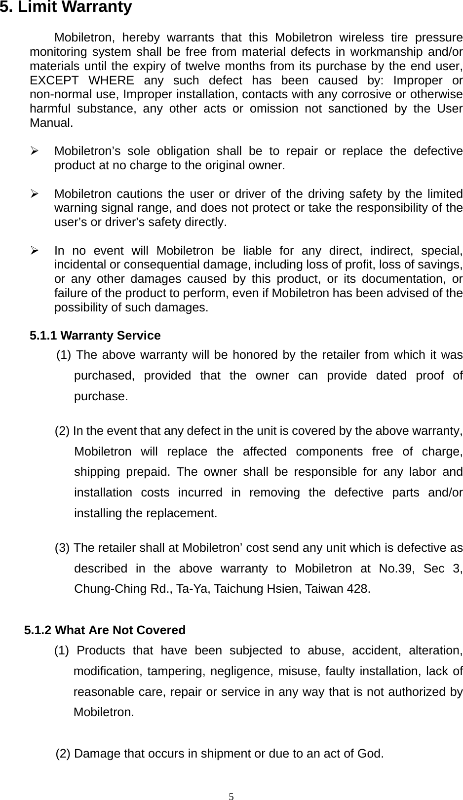   55. Limit Warranty  Mobiletron, hereby warrants that this Mobiletron wireless tire pressure monitoring system shall be free from material defects in workmanship and/or materials until the expiry of twelve months from its purchase by the end user, EXCEPT WHERE any such defect has been caused by: Improper or non-normal use, Improper installation, contacts with any corrosive or otherwise harmful substance, any other acts or omission not sanctioned by the User Manual.  &frac34;  Mobiletron&rsquo;s sole obligation shall be to repair or replace the defective product at no charge to the original owner.  &frac34;  Mobiletron cautions the user or driver of the driving safety by the limited warning signal range, and does not protect or take the responsibility of the user&rsquo;s or driver&rsquo;s safety directly.  &frac34;  In no event will Mobiletron be liable for any direct, indirect, special, incidental or consequential damage, including loss of profit, loss of savings, or any other damages caused by this product, or its documentation, or failure of the product to perform, even if Mobiletron has been advised of the possibility of such damages.  5.1.1 Warranty Service (1) The above warranty will be honored by the retailer from which it was purchased, provided that the owner can provide dated proof of purchase.  (2) In the event that any defect in the unit is covered by the above warranty, Mobiletron will replace the affected components free of charge, shipping prepaid. The owner shall be responsible for any labor and installation costs incurred in removing the defective parts and/or installing the replacement.    (3) The retailer shall at Mobiletron&rsquo; cost send any unit which is defective as described in the above warranty to Mobiletron at No.39, Sec 3, Chung-Ching Rd., Ta-Ya, Taichung Hsien, Taiwan 428.  5.1.2 What Are Not Covered (1) Products that have been subjected to abuse, accident, alteration, modification, tampering, negligence, misuse, faulty installation, lack of reasonable care, repair or service in any way that is not authorized by Mobiletron.  (2) Damage that occurs in shipment or due to an act of God.  