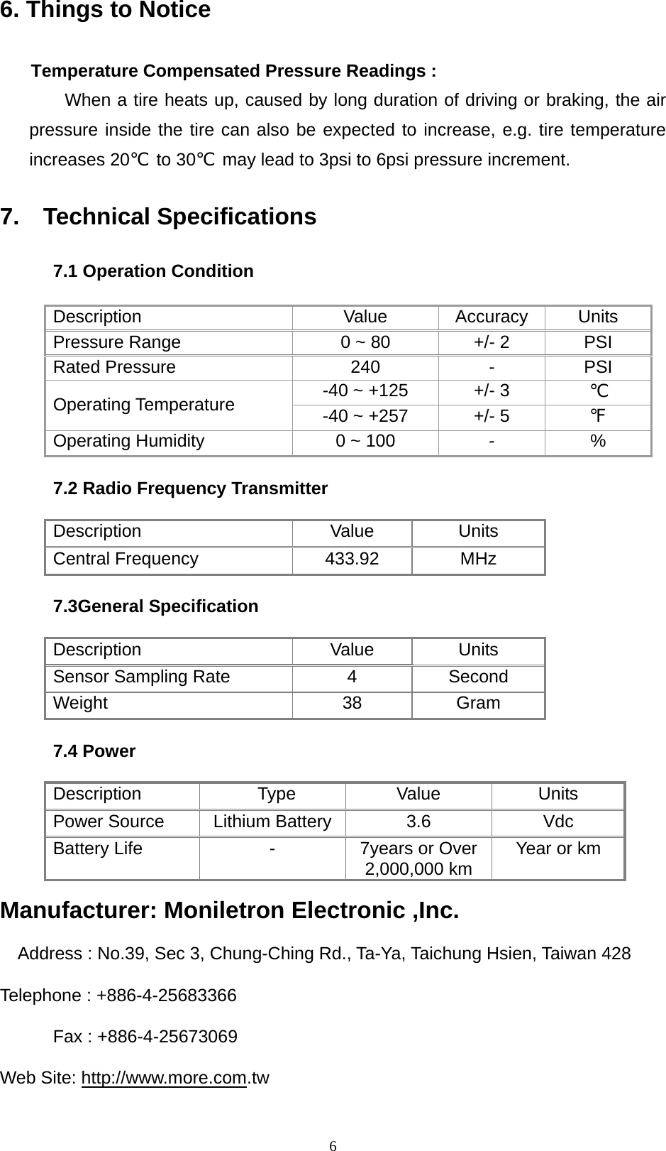   66. Things to Notice  Temperature Compensated Pressure Readings : When a tire heats up, caused by long duration of driving or braking, the air pressure inside the tire can also be expected to increase, e.g. tire temperature increases 20℃ to 30℃  may lead to 3psi to 6psi pressure increment.  7.  Technical Specifications  7.1 Operation Condition  Description Value Accuracy Units Pressure Range  0 ~ 80  +/- 2  PSI Rated Pressure  240  -  PSI -40 ~ +125  +/- 3  ℃ Operating Temperature  -40 ~ +257  +/- 5  ℉ Operating Humidity  0 ~ 100  -  %  7.2 Radio Frequency Transmitter  Description Value Units Central Frequency    433.92  MHz  7.3General Specification  Description Value Units Sensor Sampling Rate  4  Second Weight 38 Gram  7.4 Power  Description Type Value Units Power Source  Lithium Battery  3.6  Vdc Battery Life  -  7years or Over 2,000,000 km  Year or km  Manufacturer: Moniletron Electronic ,Inc.  Address : No.39, Sec 3, Chung-Ching Rd., Ta-Ya, Taichung Hsien, Taiwan 428  Telephone : +886-4-25683366  Fax : +886-4-25673069  Web Site: http://www.more.com.tw   