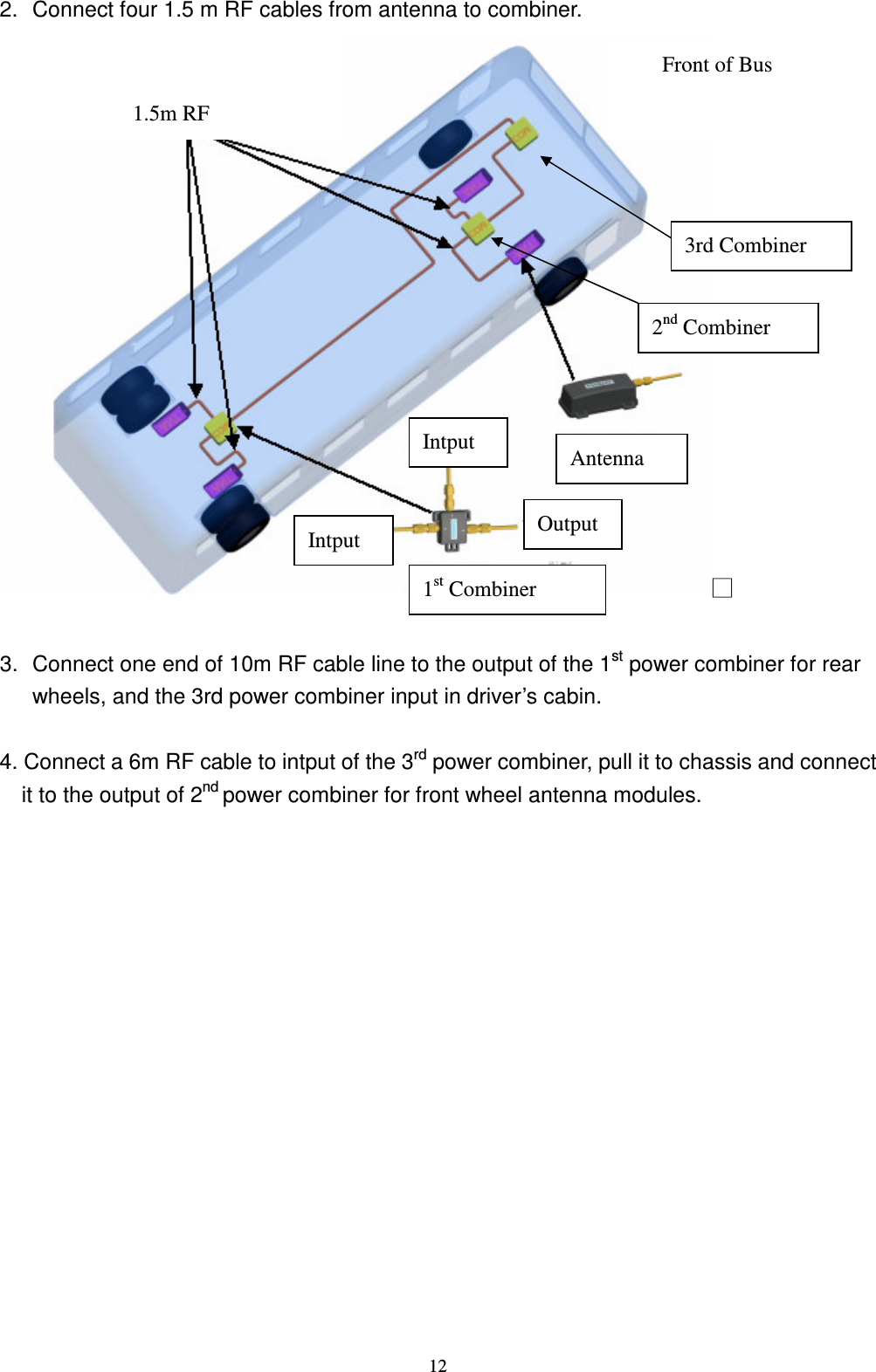    12 2.  Connect four 1.5 m RF cables from antenna to combiner. ϭ  3.  Connect one end of 10m RF cable line to the output of the 1st power combiner for rear wheels, and the 3rd power combiner input in driver&rsquo;s cabin.    4. Connect a 6m RF cable to intput of the 3rd power combiner, pull it to chassis and connect it to the output of 2nd power combiner for front wheel antenna modules. Front of Bus Antenna   1.5m RF Output Intput Intput 1st Combiner 3rd Combiner 2nd Combiner 