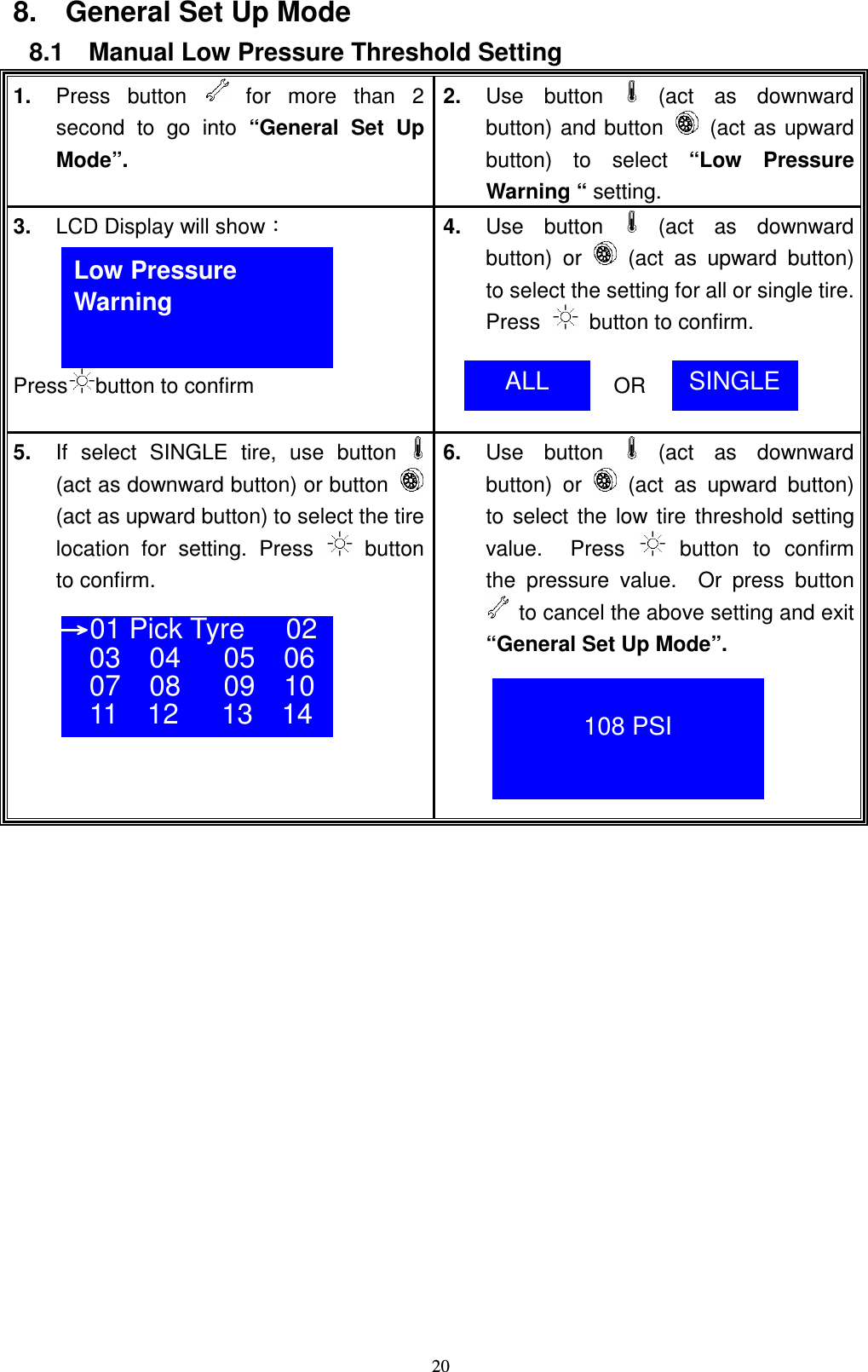    208.    General Set Up Mode 8.1    Manual Low Pressure Threshold Setting 1.  Press  button    for  more  than  2 second  to  go  into  &ldquo;General  Set  Up Mode&rdquo;. 2.  Use  button   (act  as  downward button) and button   (act as upward button)  to  select  &ldquo;Low  Pressure Warning &ldquo; setting. 3.  LCD Display will showǺ     Press button to confirm 4.  Use  button   (act  as  downward button)  or    (act  as  upward  button) to select the setting for all or single tire.   Press    button to confirm.                  OR  5.  If  select  SINGLE  tire,  use  button  (act as downward button) or button  (act as upward button) to select the tire location  for  setting.  Press    button to confirm.      6.  Use  button   (act  as  downward button)  or    (act  as  upward  button) to select the low tire  threshold setting value.    Press    button  to  confirm the  pressure  value.    Or  press  button   to cancel the above setting and exit &ldquo;General Set Up Mode&rdquo;.                   Low Pressure   Warning ALL  SINGLE ʈʈʈʈ01 Pick Tyre 02 03    04      05    06 07    08      09    10 11    12      13    14   108 PSI 