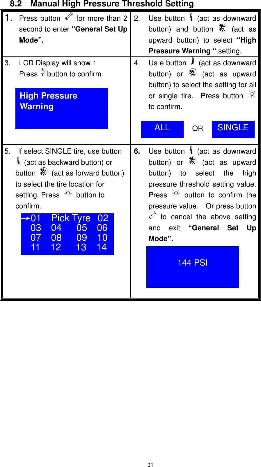    218.2    Manual High Pressure Threshold Setting 1. Press button    for more than 2 second to enter &ldquo;General Set Up Mode&rdquo;. 2.  Use  button   (act as downward button)  and  button    (act  as upward  button)  to  select  &ldquo;High Pressure Warning &ldquo; setting. 3.  LCD Display will showǺ Press button to confirm 4.  Us e button   (act as downward button)  or   (act  as  upward button) to select the setting for all or  single  tire.    Press  button  to confirm.                  OR  5.    If select SINGLE tire, use button    (act as backward button) or   button    (act as forward button)  to select the tire location for   setting. Press    button to   confirm.      6.  Use  button   (act as downward button)  or   (act  as  upward button)  to  select  the high pressure threshold setting value.   Press    button  to  confirm  the pressure value.    Or press button  to  cancel  the  above  setting and  exit  &ldquo;General  Set  Up Mode&rdquo;.       High Pressure Warning ALL  SINGLE ʈʈʈʈ01   Pick Tyre 02 03    04      05    06 07    08      09    10 11    12      13    14   144 PSI 