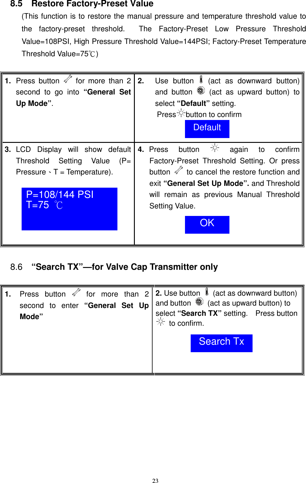    238.5    Restore Factory-Preset Value  (This function is to restore the manual pressure and temperature threshold value to the  factory-preset  threshold.    The  Factory-Preset  Low  Pressure  Threshold Value=108PSI, High Pressure Threshold Value=144PSI; Factory-Preset Temperature Threshold Value=75ʚ)  1.  Press  button    for  more  than  2 second  to  go  into  &ldquo;General  Set Up Mode&rdquo;. 2.  Use  button   (act  as  downward  button) and  button    (act  as  upward  button)  to select &ldquo;Default&rdquo; setting. Press button to confirm  3.  LCD  Display  will  show  default Threshold  Setting  Value  (P= PressureǵT = Temperature).    4.  Press  button    again  to  confirm Factory-Preset  Threshold  Setting.  Or  press button    to cancel the restore function and exit &ldquo;General Set Up Mode&rdquo;. and Threshold will  remain  as  previous  Manual  Threshold Setting Value.    8.6  &ldquo;Search TX&rdquo;&mdash;for Valve Cap Transmitter only  1.  Press  button    for  more  than  2 second  to  enter  &ldquo;General  Set  Up Mode&rdquo; 2. Use button    (act as downward button) and button    (act as upward button) to select &ldquo;Search TX&rdquo; setting.    Press button   to confirm.     Default P=108/144 PSI  T=75  к  OK Search Tx 